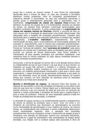 grupo faz o mesmo ao mesmo tempo. É uma forma de organização
apropriada para o ensino de fatos; no caso dos conceitos e princípios
aparecem muitos problemas. Para os conteúdos procedimentais é
impossível atender a diversidade; no caso dos conteúdos atitudinais o
grande grupo é especialmente adequado para a assembléia, mas é
insuficiente. Aorganização da classe em equipes fixas consiste em
distribuir os alunos em grupos de 5 a 8 componentes, durante um período
de tempo. As equipes fixas oferecem numerosas oportunidades para
trabalhar conteúdos atitudinais. A sexta configuração é a organização da
classe em equipes móveis ou flexíveis. Implica o conjunto de dois ou
mais alunos com a finalidade de desenvolver uma tarefa determinada. São
adequadas para o trabalho de conteúdos procedimentais. Também será
apropriada para o trabalho dos conteúdos atitudinais no âmbito das relações
interpessoais.
O trabalho
individual é
especialmente
útil
para
memorização de fatos, para o profundamente da memorização posterior de
conceitos e, especialmente, para a maioria dos conteúdos procedimentais.
Uma forma de trabalho individual especialmente útil é o denominado por
Freinet de “contrato de trabalho”. Nos “contratos de trabalho” cada aluno
estabelece um acordo com o professor sobre as atividades que deve realizar
durante um período de tempo determinado. Essa forma trabalho é
interessante só para aqueles conteúdos que permitem estabelecer uma
sequência mais ou menos ordenada, ou seja, alguns conteúdos factuais e
muitos conteúdos procedimentais.
Concluindo: a forma de agrupar os alunos não é uma decisão técnica prévia
ou independente do que se quer ensinar e de que aluno se quer formar; os
trabalhos em grupo não excluem o trabalho e o esforço individuais; os
contratos de trabalho podem constituir-se num instrumento eficaz para
articulara um trabalho personalizado interessante e pelo qual o aluno sinta
responsável; o papel formativo do grupo/escola condiciona o que pode se
fazer nos diferentes níveis da escola, educativamente falando, ao mesmo
tempo que constitui um bom indicador da coerência entre as intenções
formativas e os meios para alcançá-las.
Quanto à distribuição do espaço: na estrutura física das escolas, os
espaços de que dispõe e como são utilizados corresponde a uma ideia muito
clara do que deve ser o ensino. Parece lógica que a distribuição atual das
escolas continue a ser um conjunto de salas de aula com um conjunto de
cadeiras e mesas enfileiradas e alinhadas de frente para o quadro-negro e
para a mesa do professor. Trata-se de uma disposição espacial criada em
função do protagonista da educação, o professor.
A utilização do espaço começa a ser problematizada quando o protagonismo
do ensino se desloca do professor para o aluno. Criar um clima e um
ambiente de convivência que favoreçam as aprendizagens se converte
numa necessidade da aprendizagem e num objetivo do ensino. Ao mesmo
tempo, as características dos conteúdos a serem trabalhados determinam
novas necessidades espaciais. Para a aplicação dos conteúdos
procedimentais torna-se necessário revisar o tratamento do espaço já que é
necessária uma atenção às diferenças. Quanto aos conteúdos atitudinais,
excetuando-se o papel da assembleia e das necessidades de espaço dessa
atividade, sua relação com a variável espaço está associada à série de

 