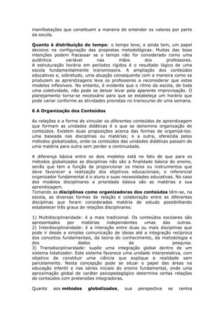 manifestações que constituem a maneira de entender os valores por parte
da escola.
Quanto à distribuição do tempo: o tempo teve, e ainda tem, um papel
decisivo na configuração das propostas metodológicas. Muitas das boas
intenções podem fracassar se o tempo não for considerado como uma
autêntica
variável
nas
mãos
dos
professores.
A estruturação horária em períodos rígidos é o resultado lógico de uma
escola fundamentalmente transmissora. A ampliação dos conteúdos
educativos e, sobretudo, uma atuação consequente com a maneira como se
produzem as aprendizagens leva os professores a reconsiderar que estes
modelos inflexíveis. No entanto, é evidente que o ritmo da escola, de toda
uma coletividade, não pode se deixar levar pela aparente improvisação. O
planejamento torna-se necessário para que se estabeleça um horário que
pode variar conforme as atividades previstas no transcurso de uma semana.
6 A Organização dos Conteúdos
As relações e a forma de vincular os diferentes conteúdos de aprendizagem
que formam as unidades didáticas é o que se denomina organização de
conteúdos. Existem duas proposições acerca das formas de organizá-los:
uma baseada nas disciplinas ou matérias; e a outra, oferecida pelos
métodos globalizados, onde os conteúdos das unidades didáticas passam de
uma matéria para outra sem perder a continuidade.
A diferença básica entre os dois modelos está no fato de que para os
métodos globalizados as disciplinas não são a finalidade básica do ensino,
senão que tem a função de proporcionar os meios ou instrumentos que
deve favorecer a realização dos objetivos educacionais; o referencial
organizador fundamental é o aluno e suas necessidades educativas. No caso
dos modelos disciplinares a prioridade básica são as matérias e sua
aprendizagem.
Tomando as disciplinas como organizadoras dos conteúdos têm-se, na
escola, as diversas formas de relação e colaboração entre as diferentes
disciplinas que foram consideradas matéria de estudo possibilitando
estabelecer três graus de relações disciplinares:
1) Multidisciplinaridade: é a mais tradicional. Os conteúdos escolares são
apresentados
por
matérias
independentes
umas
das
outras.
2) Interdisciplinaridade: é a interação entre duas ou mais disciplinas que
pode ir desde a simples comunicação de ideias até a integração recíproca
dos conceitos fundamentais, da teoria do conhecimento, da metodologia e
dos
dados
da
pesquisa.
3) Transdisciplinaridade: supõe uma integração global dentro de um
sistema totalizador. Este sistema favorece uma unidade interpretativa, com
objetivo de constituir uma ciência que explique a realidade sem
parcelamento. Nesta concepção pode se situar o papel das áreas na
educação infantil e nas séries iniciais do ensino fundamental, onde uma
aproximação global de caráter psicopedagógico determina certas relações
de conteúdos com pretensões integradoras.
Quanto

aos métodos

globalizados,

sua

perspectiva

se

centra

 