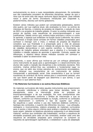 exclusivamente no aluno e suas necessidades educacionais. Os conteúdos
que são trabalhados procedem de diferentes disciplinas, apesar de que o
nexo que há entre elas não segue nenhuma lógica disciplinar. Esse método
nasce a partir do termo sincretismo introduzido por Claparède e,
posteriormente, Decroly com termo globalismo.
Existem vários métodos que podem ser considerados globalizados, dentre
eles quatro, por sua vigência atual, são analisados no livro: os centros de
interesse de Decroly, o sistema de projetos de kilpatrick, o estudo do meio
do MCE e os projetos de trabalho globais. O autor os analisa indicando seus
pontos de partida, suas sequências de ensino/aprendizagem e suas
justificativas. Zabala conclui que, embora todos priorizem o aluno e o como
se aprende, o aspecto que enfatizam na função social é diferente. No centro
de interesse a função social consiste em formar cidadãos preparados para
conhecer e interagir com o meio; o método de projetos de Kilpatrick
considera que sua finalidade é a preparação para a vida de pessoas
solidárias que sabem fazer; para o método de estudo do meio a formação
de cidadãos democráticos e com espírito científico; e, finalmente, os
projetos de trabalho globais entendem que o objetivo é a formação de
cidadãos e cidadãs capazes de aprender a aprender. Contudo, apesar das
diferenças, o objetivo básico desses métodos consiste em conhecer a
realidade e saber se desenvolver nela.
Concluindo, o autor afirma que inclinar-se por um enfoque globalizador
como instrumento de ajuda para a aprendizagem e o desenvolvimento dos
alunos não supõe a rejeição das disciplinas e dos conteúdos escolares. Pelo
contrário, implica atribuir-lhes seu verdadeiro e fundamental lugar no
ensino, que vai além dos limites estreitos do conhecimento enciclopédico,
para alcançar sua característica de um instrumento de análise,
compreensão e participação social. Esta característica é que os tornam
suscetíveis de contribuir de forma valiosa para o crescimento pessoal, uma
vez que fazem parte da bagagem que determina o que somos, o que
sabemos e o que sabemos fazer.
7 Os Materiais Curriculares e os outros Recursos Didáticos
Os materiais curriculares são todos aqueles instrumentos que proporcionam
ao educador referências e critérios para tomar decisões, tanto no
planejamento
como
na
intervenção
direta
no
processo
de
ensino/aprendizagem e de sua avaliação. Por suas características eles
podem ser classificados conforme o âmbito de intervenção a que se
referem, conforme sua intencionalidade ou função, conforme os conteúdos
que desenvolvem e conforme o tipo de suporte que utiliza.
Na sequência o autor analisa o uso dos materiais didáticos conforme a
tipologia dos conteúdos, o suporte dos diferentes recursos – sua utilização,
vantagens e inconvenientes, elabora propostas de materiais curriculares
para a escola e indica alguns critérios para análise e seleção dos materiais,
quais sejam: detectar os objetivos educativos subjacente a um determinado
material; verificar que conteúdos são trabalhados; verificar a sequência de
atividades propostas para cada um dos conteúdos; analisar cada uma das
sequência de atividades propostas para comprovar se cumprem os
requisitos da aprendizagem significativa; e estabelecer o grau de adaptação

 