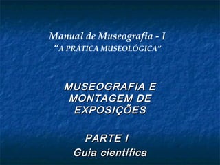 Manual de Museografia - I
“A PRÁTICA MUSEOLÓGICA”
MUSEOGRAFIA EMUSEOGRAFIA E
MONTAGEM DEMONTAGEM DE
EXPOSIÇÕESEXPOSIÇÕES
PARTE IPARTE I
Guia científicaGuia científica
 