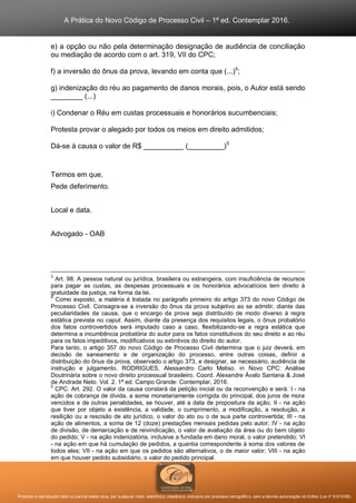 A Prática do Novo Código de Processo Civil – 1ª ed. Contemplar 2016.
Proibida a reprodução total ou parcial desta obra, por qualquer meio: eletrônico, mecânico, inclusive por processo xerográfico, sem a devida autorização do Editor (Lei nº 9.610/98).
e) a opção ou não pela determinação designação de audiência de conciliação
ou mediação de acordo com o art. 319, VII do CPC;
f) a inversão do ônus da prova, levando em conta que (...)4
;
g) indenização do réu ao pagamento de danos morais, pois, o Autor está sendo
________ (...)
i) Condenar o Réu em custas processuais e honorários sucumbenciais;
Protesta provar o alegado por todos os meios em direito admitidos;
Dá-se à causa o valor de R$ __________ (_________)5
Termos em que,
Pede deferimento.
Local e data.
Advogado - OAB
3
Art. 98. A pessoa natural ou jurídica, brasileira ou estrangeira, com insuficiência de recursos
para pagar as custas, as despesas processuais e os honorários advocatícios tem direito à
gratuidade da justiça, na forma da lei.
4
Como exposto, a matéria é tratada no parágrafo primeiro do artigo 373 do novo Código de
Processo Civil. Consagra-se a inversão do ônus da prova subjetivo ao se admitir, diante das
peculiaridades da causa, que o encargo da prova seja distribuído de modo diverso à regra
estática prevista no caput. Assim, diante da presença dos requisitos legais, o ônus probatório
dos fatos controvertidos será imputado caso a caso, flexibilizando-se a regra estática que
determina a incumbência probatória do autor para os fatos constitutivos do seu direito e ao réu
para os fatos impeditivos, modificativos ou extintivos do direito do autor.
Para tanto, o artigo 357 do novo Código de Processo Civil determina que o juiz deverá, em
decisão de saneamento e de organização do processo, entre outras coisas, definir a
distribuição do ônus da prova, observado o artigo 373, e designar, se necessário, audiência de
instrução e julgamento. RODRIGUES, Alessandro Carlo Meliso. in Novo CPC: Análise
Doutrinária sobre o novo direito processual brasileiro. Coord. Alexandre Ávalo Santana & José
de Andrade Neto. Vol. 2. 1ª ed. Campo Grande: Contemplar, 2016.
5
CPC. Art. 292. O valor da causa constará da petição inicial ou da reconvenção e será: I - na
ação de cobrança de dívida, a soma monetariamente corrigida do principal, dos juros de mora
vencidos e de outras penalidades, se houver, até a data de propositura da ação; II - na ação
que tiver por objeto a existência, a validade, o cumprimento, a modificação, a resolução, a
resilição ou a rescisão de ato jurídico, o valor do ato ou o de sua parte controvertida; III - na
ação de alimentos, a soma de 12 (doze) prestações mensais pedidas pelo autor; IV - na ação
de divisão, de demarcação e de reivindicação, o valor de avaliação da área ou do bem objeto
do pedido; V - na ação indenizatória, inclusive a fundada em dano moral, o valor pretendido; VI
- na ação em que há cumulação de pedidos, a quantia correspondente à soma dos valores de
todos eles; VII - na ação em que os pedidos são alternativos, o de maior valor; VIII - na ação
em que houver pedido subsidiário, o valor do pedido principal.
 