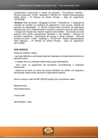 A Prática do Novo Código de Processo Civil – 1ª ed. Contemplar 2016.
Proibida a reprodução total ou parcial desta obra, por qualquer meio: eletrônico, mecânico, inclusive por processo xerográfico, sem a devida autorização do Editor (Lei nº 9.610/98).
complicações irreversíveis à saúde da paciente - Procedência mantida -
Recurso improvido.” (TJSP - Apelação nº 596.881.4/7 - Relator Desembargador
Salles Rossi – 8ª Câmara de Direito Privado – Data do Julgamento:
15/10/2008).
“Ementa: Plano de Saúde - Obrigação de Fazer - Procedência - 1. Alegação de
rescisão do contrato na audiência de julgamento e sem provas, violação do
princípio da estabilidade - 2. Perícia comprovando ocorrência de Hiperplasia
Mamaria grau III ou Gigantomastia e escoliose, possível causa de futura cifose
- Cirurgia de redução das mamas negada como estética - Conclusão do laudo
pericial como sendo procedimento reparador e não estético - Cláusula de
exclusão inaplicável - Indenização de perdas e danos indevida – Recurso
provido em parte.” (TJSP - Apelação n. 375.291.4/2 - Relator Desembargador
Silvio Marques – 8ª Câmara de Direito Privado – Data do Julgamento:
22/11/2006).
DOS PEDIDOS
Diante ao exposto, requer:
- que seja deferida a autorização para ser realizada a cirurgia descrita acima na
paciente autora.
- a citação da ré no endereço citado nessa peça indenizatória;
- bem como no pagamento de honorários sucumbenciais e despesas
processuais.
- utilizar-se de todos os meios de provas admitidos em direito, em especial a
documental, testemunhal, pericial e o depoimento pessoal.
Dá-se à causa o valor de R$ 4.500,00 (quatro mil e quinhentos reais).
Nestes termos,
Pede Deferimento.
Local e data.
ADVOGADO - OAB
 