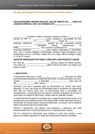 A Prática do Novo Código de Processo Civil – 1ª ed. Contemplar 2016.
Proibida a reprodução total ou parcial desta obra, por qualquer meio: eletrônico, mecânico, inclusive por processo xerográfico, sem a devida autorização do Editor (Lei nº 9.610/98).
25. Ação de Obrigação de Fazer Acumulada com Perdas e Danos
EXCELENTÍSSIMO SENHOR DOUTOR JUIZ DE DIREITO DA ___ VARA DO
JUIZADO ESPECIAL CIVIL DA COMARCA DE ________________
____________, brasileiro, solteiro, profissão, portador do RG nº __________ e
inscrito no CPF nº ___________, e-mail, residente e domiciliado na Rua
__________________, nº _______, CEP ______, cidade de ____________,
endereço eletrônico ____________, através de seu procurador judicial
_________________, advogado, inscrito regularmente na
OAB/____________________, com escritório profissional em ____________,
endereço eletrônico ____________, onde recebe notificações e intimações,
vem, com o devido respeito e acatamento perante Vossa Excelência, com
fundamento na Lei nº 8.078/90, artigos 927 c/c o artigo 186 do Código e artigo
5º, X da CF, propor:
AÇÃO DE OBRIGAÇÃO DE FAZER CUMULADA COM PERDAS E DANOS
Em face de, _______________________ pessoa jurídica de direito privado,
com sede na ___________________, pelos motivos de fatos e de direito que
passa a expor:
I - DOS FATOS
O requerente relata que na data _____/______/________/, participou do leilão
promovido pela requerida na cidade de São Paulo, no qual arrematou um carro,
modelo ________________ e descrição _________________, pelo valor de
R$_________________ (doc. Anexo).
Acontece, que até a presente data os documentos do veículo não foram
liberados. O carro não pôde ser transportado para a residência do requerente
pelo fato do mesmo estar sem os documentos para a circulação; por
consequência, o requerente teve que deixar o veículo na garagem de sua tia, a
qual reside na cidade de São Paulo, cidade onde foi realizado o leilão.
O requerente tentou entrar em contato com o requerido para tentar buscar uma
solução para seu problema, porém não obteve êxito, sendo informado de que o
documento do veículo estava sendo providenciado, no entanto, até a presente
data o documento não foi providenciado.
Informa o requerente, que efetuou uma pesquisa, e descobriu que mais
pessoas estão com o mesmo problema com o requerido (doc. Anexo).
Por fim, menciona o requerente, que comprou o carro para vender, e que
deixou de realizar negócios em razão dos documentos estarem enrolados.
 