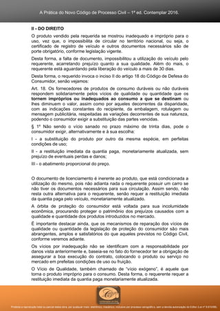 A Prática do Novo Código de Processo Civil – 1ª ed. Contemplar 2016.
Proibida a reprodução total ou parcial desta obra, por qualquer meio: eletrônico, mecânico, inclusive por processo xerográfico, sem a devida autorização do Editor (Lei nº 9.610/98).
II - DO DIREITO
O produto vendido pela requerida se mostrou inadequado e impróprio para o
uso, vez que, o impossibilita de circular no território nacional, ou seja, o
certificado de registro de veículo e outros documentos necessários são de
porte obrigatório, conforme legislação vigente.
Desta forma, a falta de documento, impossibilitou a utilização do veículo pelo
requerente, acarretando prejuízo quanto a sua qualidade. Além do mais, o
requerente está aguardando pela liberação do veículo a mais de 30 dias.
Desta forma, o requerido invoca o inciso II do artigo 18 do Código de Defesa do
Consumidor, senão vejamos:
Art. 18. Os fornecedores de produtos de consumo duráveis ou não duráveis
respondem solidariamente pelos vícios de qualidade ou quantidade que os
tornem impróprios ou inadequados ao consumo a que se destinam ou
lhes diminuem o valor, assim como por aqueles decorrentes da disparidade,
com as indicações constantes do recipiente, da embalagem, rotulagem ou
mensagem publicitária, respeitadas as variações decorrentes de sua natureza,
podendo o consumidor exigir a substituição das partes vencidas.
§ 1º Não sendo o vício sanado no prazo máximo de trinta dias, pode o
consumidor exigir, alternativamente e à sua escolha:
I - a substituição do produto por outro da mesma espécie, em perfeitas
condições de uso;
II - a restituição imediata da quantia paga, monetariamente atualizada, sem
prejuízo de eventuais perdas e danos;
III - o abatimento proporcional do preço.
O documento de licenciamento é inerente ao produto, que está condicionada a
utilização do mesmo, pois não adianta nada o requerente possuir um carro se
não tiver os documentos necessários para sua circulação. Assim sendo, não
resta outra alternativa para o requerente, senão requer a restituição imediata
da quantia paga pelo veículo, monetariamente atualizado.
A órbita de proteção do consumidor está voltada para sua incolumidade
econômica, procurando proteger o patrimônio dos prejuízos causados com a
qualidade e quantidade dos produtos introduzidos no mercado.
É importante destacar ainda, que os mecanismos de reparação dos vícios de
qualidade ou quantidade da legislação de proteção do consumidor são mais
abrangentes, amplos e satisfatórios do que aqueles previstos no Código Civil,
conforme veremos adiante.
Os vícios por inadequação não se identificam com a responsabilidade por
danos vista anteriormente e, baseia-se no fato do fornecedor ter a obrigação de
assegurar a boa execução do contrato, colocando o produto ou serviço no
mercado em prefeitas condições de uso ou fruição.
O Vício de Qualidade, também chamado de “vício exógeno”, é aquele que
torna o produto impróprio para o consumo. Desta forma, o requerente requer a
restituição imediata da quantia paga monetariamente atualizada.
 