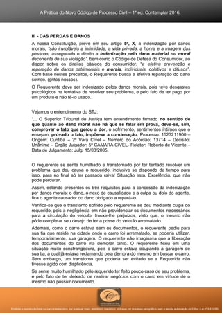 A Prática do Novo Código de Processo Civil – 1ª ed. Contemplar 2016.
Proibida a reprodução total ou parcial desta obra, por qualquer meio: eletrônico, mecânico, inclusive por processo xerográfico, sem a devida autorização do Editor (Lei nº 9.610/98).
III - DAS PERDAS E DANOS
A nossa Constituição, prevê em seu artigo 5º, X, a indenização por danos
morais, “são invioláveis a intimidade, a vida privada, a honra e a imagem das
pessoas, assegurado o direito a indenização pelo dano material ou moral
decorrente de sua violação”, bem como o Código de Defesa do Consumidor, ao
dispor sobre os direitos básicos do consumidor, “a efetiva prevenção e
reparação de danos patrimoniais e morais, individuais, coletivos e difusos”.
Com base nestes preceitos, o Requerente busca a efetiva reparação do dano
sofrido. (grifos nossos).
O Requerente deve ser indenizado pelos danos morais, pois teve desgastes
psicológicos na tentativa de resolver seu problema, e pelo fato de ter pago por
um produto e não tê-lo usado.
Vejamos o entendimento do STJ:
“... O Superior Tribunal de Justiça tem entendimento firmado no sentido de
que quanto ao dano moral não há que se falar em prova, deve-se, sim,
comprovar o fato que gerou a dor, o sofrimento, sentimentos íntimos que o
ensejam; provado o fato, impõe-se a condenação. Processo: 1523211900 –
Origem: Curitiba – 2ª Vara Cível – Número do Acórdão: 13714 – Decisão:
Unânime – Órgão Julgador: 5ª CAMARA CIVEL- Relator: Roberto de Vicente –
Data de Julgamento: Julg: 15/03/2005.
O requerente se sente humilhado e transtornado por ter tentado resolver um
problema que deu causa o requerido, inclusive se dispondo de tempo para
isso, para no final só ter passado raiva! Situação esta, Excelência, que não
pode perdurar.
Assim, estando presentes os três requisitos para a concessão da indenização
por danos morais: o dano, o nexo de causalidade e a culpa ou dolo do agente,
fica o agente causador do dano obrigado a repará-lo.
Verifica-se que o transtorno sofrido pelo requerente se deu mediante culpa do
requerido, pois a negligência em não providenciar os documentos necessários
para a circulação do veículo, trouxe-lhe prejuízos, visto que, o mesmo não
pôde completar seu desejo de ter a posse do veículo arrematado.
Ademais, como o carro estava sem os documentos, o requerente pediu para
sua tia que reside na cidade onde o carro foi arrematado, se poderia utilizar,
temporariamente, sua garagem. O requerente não imaginava que a liberação
dos documentos do carro iria demorar tanto. O requerente ficou em uma
situação muito constrangedora, pois o carro estava ocupando a garagem de
sua tia, a qual já estava reclamando pela demora do mesmo em buscar o carro.
Sem embargo, um transtorno que poderia ser evitado se a Requerida não
tivesse agido com displicência.
Se sente muito humilhado pelo requerido ter feito pouco caso de seu problema,
e pelo fato de ter deixado de realizar negócios com o carro em virtude de o
mesmo não possuir documento.
 