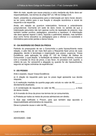 A Prática do Novo Código de Processo Civil – 1ª ed. Contemplar 2016.
Proibida a reprodução total ou parcial desta obra, por qualquer meio: eletrônico, mecânico, inclusive por processo xerográfico, sem a devida autorização do Editor (Lei nº 9.610/98).
Além do mais, aquele que causa prejuízo a outro mediante ato ilícito deve ser
responsabilizado, nos termos do artigo 927 c/c 186 do Código Civil.
Assim, presentes os pressupostos para a indenização por dano moral, devem-
se ter como critério para a sua fixação à situação econômica e social do
requerido e da requerida.
Ainda, em relação ao quantum indenizatório, forma-se o entendimento
jurisprudencial, mormente em sede de dano moral, no sentido de que a
indenização pecuniária não tem apenas cunho de reparação do prejuízo, mas
também caráter punitivo, pedagógico, preventivo e repressor: A indenização
não deve apenas reparar o dano, repondo o patrimônio abalado, mas também
atua como forma educativa ou pedagógica para o ofensor e a sociedade e
intimidativa para evitar perdas e danos futuros.
IV - DA INVERSÃO DO ÔNUS DA PROVA
Partindo do pressuposto de ser o Consumidor a parte hipossuficiente nesta
relação, e pelo fato de ser mais fácil para a Requerida fazer prova de suas
alegações, devido à tecnologia e organização que possui, pugna-se, Vossa
Excelência, pela aplicação do artigo 6º, VIII do Código de Defesa do
Consumidor, o qual dispõe, “a facilitação da defesa de seus direitos, inclusive
com a inversão do ônus da prova, a seu favor, no processo civil, quando, a
critério do juiz, for verossímil a alegação ou quando for ele hipossuficiente,
segundo as regras ordinárias de experiências”.
V - DO PEDIDO
Ante o exposto, requer Vossa Excelência:
a) A citação do requerido para que no prazo legal apresente sua devida
resposta;
b) A restituição imediata da quantia paga pelo veículo no valor de R$ ______,
devidamente atualizado;
c) A condenação do requerido no valor de R$___________________, a título
de danos morais;
d) A inversão do ônus da prova nos termos da Lei consumerista;
e) Protesta por todos os meios de provas admissíveis em direito;
f) Que seja notificado o Procon, para que também seja apurada a
responsabilidade administrativa do requerido.
Dá-se à presente causa o valor de R$______________________
Local e data.
ADVOGADO - OAB
 