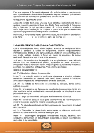 A Prática do Novo Código de Processo Civil – 1ª ed. Contemplar 2016.
Proibida a reprodução total ou parcial desta obra, por qualquer meio: eletrônico, mecânico, inclusive por processo xerográfico, sem a devida autorização do Editor (Lei nº 9.610/98).
Para sua surpresa, à Requerida alegou de não poderia efetuar o cancelamento
nem o parcelamento do cartão do Requerente naquele momento, pois deveria
aguardar mais 15 (quinze) dias para fechar a próxima fatura.
O Requerente aguardou tal prazo.
Após este período de 25 dias, uma vez mais, solicitou o cancelamento de seu
cartão e respectivo parcelamento de seu débito. Para sua revolta, à Requerida
alegou desta vez de que naquele momento não poderia atender o pedido do
autor, haja vista a realização de compras a prazo e de que era necessário
aguardar o pagamento daquelas parcelas por vencer.
Doravante, o Requerente insistiu por outras vezes, falando com os atendentes
pelo fone _______ e os identificou com os nomes de____________ e
__________.
2 - DA PREPOTÊNCIA E ARROGÂNCIA DA REQUERIDA
Com a mais respeitosa vênia, ínclito Julgador, a atitude de a Requerida de se
recusar a cancelar o cartão do Requerente, quando inequivocamente
manifestou esse direito, é uma agressão brutal a todo um ordenamento jurídico
que proíbe práticas desleais e ferem de morte os princípios da justiça
contratual, da equidade e da boa-fé entre as partes.
Já é tempo de se coibir atos de prepotência e arrogância como este, além de
desafiar todo um ordenamento jurídico, apostando no poder econômico,
obrigando o Autor a molestar o Poder Judiciário para o cumprimento de normas
pacíficas, mas estranhas a Requerida. Veja a norma pisoteada:
CÓDIGO CONSUMERISTA
Art. 6º - São direitos básicos do consumidor:
Inciso V - a proteção contra a publicidade enganosa e abusiva, métodos
comerciais coercitivos ou desleais, bem como contra práticas e cláusulas
abusivas ou impostas no fornecimento de produtos e serviços.
Art. 39 - É vedado ao fornecedor de produtos ou serviços, dentre outras
práticas abusivas:
Inciso IV - prevalecer-se da fraqueza ou ignorância do consumidor, tendo em
vista sua idade, saúde, conhecimento ou condição sócia, para impingir-lhe seus
produtos ou serviços.
Inciso V - exigir do consumidor vantagem manifestamente excessiva.
Inciso XII - deixar de estipular prazo para o cumprimento de sua obrigação ou
deixar a fixação de seu termo inicial a seu exclusivo critério.
Art. 47 - As cláusulas contratuais serão interpretadas de maneira mis favorável
ao consumidor.
Art. 51 - São nulas de pleno direito, entre outras, as cláusulas contratuais
relativas ao fornecimento de produtos e serviços que:
Inciso IV - estabeleçam obrigações consideradas iníquas, abusivas, que
coloquem o consumidor em desvantagem exagerada, ou sejam incompatíveis
com a boa-fé ou a equidade.
 