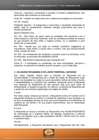 A Prática do Novo Código de Processo Civil – 1ª ed. Contemplar 2016.
Proibida a reprodução total ou parcial desta obra, por qualquer meio: eletrônico, mecânico, inclusive por processo xerográfico, sem a devida autorização do Editor (Lei nº 9.610/98).
Inciso XI - autorizem o fornecedor a cancelar o contrato unilateralmente, sem
igual direito seja conferido ao consumidor.
Inciso XV - estejam em desacordo com o sistema de proteção ao consumidor.
Art. 52 - omissis
Parágrafo segundo - É assegurado o consumidor a liquidação antecipada do
débito, total ou parcialmente, mediante redução proporcional dos juros e
demais acréscimos.
NOVO CÓDIGO CIVIL:
Art. 122 - São lícitas, em geral, todas as condições não contrárias à lei, à
ordem pública ou aos bons costumes; entre as condições proibidas se incluem
as que privarem de todo efeito o negócio jurídico, ou o sujeitarem o puro
arbítrio de um das partes.
Art. 186 - Aquele que, por ação ou omissão voluntária, negligência ou
imprudência, violar direito e causar dano a outrem, inda que exclusivamente
moral, comete ato ilícito.
Art. 422 - Os contratantes são obrigados a guardar, assim na conclusão, como
na execução, os princípios da probidade e boa-fé.
Art. 932 - São também responsáveis pela reparação civil:
Inciso III - o empregador ou comitentes, por seus empregados, serviçais e
propostos, no exercício do trabalho que lhe competir, ou em razão dele.
3 - DA USURA PECUNIÁRIA E DO LAPSO TEMPORAL CAPCIOSO
Ora, douto Julgado, estava claro a intenção da Requerida em se
recusar/retardar o cancelamento de o cartão de crédito do Requerente: fazer
caixa e se locupletar às custas da usura pecuniária, ferindo de morte a boa-fé,
a respeitabilidade e o equilíbrio nos contratos, apostando assim à Requerida
num descuido do Requerente de não procurar este juízo para sanar tal
arbitrariedade, e obrigá-lo a suportar, em silêncio, os ditames da Requerida sob
o açoite de uma iminente negativação nos órgãos de crédito.
E mais:
Por várias vezes, inclusive por escrito, o Requerente entrou em contato com à
Requerente tentando um acordo, no sentido de regularizar a sua situação e se
vê livre de obrigação penosa de arcar com juros excessivos em detrimento ao
sustento de sua família e de sua própria sobrevivência, mas foi vilipendiado
pela Requerida.
E o pior:
A Requerida se recusa a fornecer ao Requerente uma PLANILHA/EXTRATO
de composição de o pretenso débito ora alegado, limitando-se a informar
apenas, por telefone, que o valor atualizado é de R$ 1.160,00. (hum mil, cento
e sessenta reais).
Por fim:
Sorrateiramente, a Requerida percebendo que o Requerente não tem mais
 