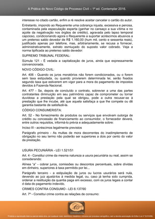 A Prática do Novo Código de Processo Civil – 1ª ed. Contemplar 2016.
Proibida a reprodução total ou parcial desta obra, por qualquer meio: eletrônico, mecânico, inclusive por processo xerográfico, sem a devida autorização do Editor (Lei nº 9.610/98).
interesse no citado cartão, enfim a ré resolve aceitar cancelar o cartão do autor.
Entretanto, impondo ao Requerente uma cobrança injusta, excessiva e penosa,
contaminada pela especulação esperta (ganhar no cansaço a sua vítima e no
açoite da negativação nos órgãos de crédito), agravada pelo lapso temporal
capcioso, condicionando agora o Requerente a suportar acréscimos abusivos a
um pretenso saldo devedor de R$ 1.160,00 (hum mil, cento e sessenta reais),
justificado apenas por telefone, mas, arbitrariamente, se recusa a fornecer,
administrativamente, extrato esmiuçado do suposto valor cobrado. Veja a
norma tipificada ao pretenso saldo devedor:
SUPREMO TRIBUNAL FEDERAL:
Súmula 121 - É vedada a capitalização de juros, ainda que expressamente
convencionada.
NOVO CÓDIGO CIVIL:
Art. 406 - Quando os juros moratórios não forem condicionados, ou o forem
sem taxa estipulada, ou quando provierem determinada lei, serão fixados
segundo taxa que estiverem em vigor para a mora do pagamento de impostos
devidos à Fazenda Nacional.
Art. 477 - Se, depois de concluído o contrato, sobrevier a uma das partes
contratantes diminuição em seu patrimônio capaz de comprometer ou tornar
duvidosa a prestação pela qual se obrigou, pode a outra recusar-se à
prestação que lhe incube, até que aquela satisfaça a que lhe compete ou dê
garantia bastante de satisfazê-la.
CÓDIGO CONSUMERISTA:
Art. 52 - No fornecimento de produtos ou serviços que envolvam outorga de
crédito ou concessão de financiamento ao consumidor, o fornecedor deverá,
entre outros requisitos, informá-lo prévia e adequadamente sobre:
Inciso III - acréscimos legalmente previstos
Parágrafo primeiro - As multas de mora decorrentes do inadimplemento de
obrigação no seu termo não poderão ser superiores a dois por cento do valor
da prestação.
USURA PECUNIÁRIA - LEI 1.521/51
Art. 4 - Constitui crime da mesma natureza a usura pecuniária ou real, assim se
considerando:
Alínea “a” - cobrar juros, comissões ou descontos percentuais, sobre dívidas
em dinheiro, superiores à taxa permitido por lei...
Parágrafo terceiro - a estipulação de juros ou lucros usurários será nula,
devendo ao juiz ajustá-los à medida legal, ou, caso já tenha sido cumprida,
ordenar a restituição da quantia paga em excesso, com os juros legais a contar
d data do pagamento indevido.
CRIMES CONTRA CONSUMO - LEI 8.137/90
Art. 7º - Constitui crime contra as relações de consumo:
 