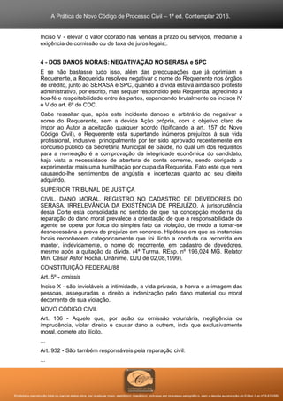 A Prática do Novo Código de Processo Civil – 1ª ed. Contemplar 2016.
Proibida a reprodução total ou parcial desta obra, por qualquer meio: eletrônico, mecânico, inclusive por processo xerográfico, sem a devida autorização do Editor (Lei nº 9.610/98).
Inciso V - elevar o valor cobrado nas vendas a prazo ou serviços, mediante a
exigência de comissão ou de taxa de juros legais;.
4 - DOS DANOS MORAIS: NEGATIVAÇÃO NO SERASA e SPC
E se não bastasse tudo isso, além das preocupações que já oprimiam o
Requerente, a Requerida resolveu negativar o nome do Requerente nos órgãos
de crédito, junto ao SERASA e SPC, quando a dívida estava ainda sob protesto
administrativo, por escrito, mas sequer respondido pela Requerida, agredindo a
boa-fé e respeitabilidade entre às partes, espancando brutalmente os incisos IV
e V do art. 6º do CDC.
Cabe ressaltar que, após este incidente danoso e arbitrário de negativar o
nome do Requerente, sem a devida Ação própria, com o objetivo claro de
impor ao Autor a aceitação qualquer acordo (tipificando a art. 157 do Novo
Código Civil), o Requerente está suportando inúmeros prejuízos à sua vida
profissional, inclusive, principalmente por ter sido aprovado recentemente em
concurso público da Secretária Municipal de Saúde, no qual um dos requisitos
para a nomeação é a comprovação da integridade econômica do candidato,
haja vista a necessidade de abertura de conta corrente, sendo obrigado a
experimentar mais uma humilhação por culpa da Requerida. Fato este que vem
causando-lhe sentimentos de angústia e incertezas quanto ao seu direito
adquirido.
SUPERIOR TRIBUNAL DE JUSTIÇA
CIVIL. DANO MORAL. REGISTRO NO CADASTRO DE DEVEDORES DO
SERASA. IRRELEVÂNCIA DA EXISTÊNCIA DE PREJUÍZO. A jurisprudência
desta Corte esta consolidada no sentido de que na concepção moderna da
reparação do dano moral prevalece a orientação de que a responsabilidade do
agente se opera por forca do simples fato da violação, de modo a tornar-se
desnecessária a prova do prejuízo em concreto. Hipótese em que as instancias
locais reconhecem categoricamente que foi ilícito a conduta da recorrida em
manter, indevidamente, o nome do recorrente, em cadastro de devedores,
mesmo após a quitação da divida. (4ª Turma. REsp. nº 196,024 MG. Relator
Min. César Asfor Rocha. Unânime. DJU de 02,08,1999).
CONSTITUIÇÃO FEDERAL/88
Art. 5º - omissis
Inciso X - são invioláveis a intimidade, a vida privada, a honra e a imagem das
pessoas, asseguradas o direito a indenização pelo dano material ou moral
decorrente de sua violação.
NOVO CÓDIGO CIVIL
Art. 186 - Aquele que, por ação ou omissão voluntária, negligência ou
imprudência, violar direito e causar dano a outrem, inda que exclusivamente
moral, comete ato ilícito.
...
Art. 932 - São também responsáveis pela reparação civil:
...
 