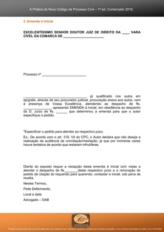 A Prática do Novo Código de Processo Civil – 1ª ed. Contemplar 2016.
Proibida a reprodução total ou parcial desta obra, por qualquer meio: eletrônico, mecânico, inclusive por processo xerográfico, sem a devida autorização do Editor (Lei nº 9.610/98).
2. Emenda à inicial
EXCELENTÍSSIMO SENHOR DOUTOR JUIZ DE DIREITO DA ____ VARA
CÍVEL DA COMARCA DE ______________________
Processo nº ________________________
__________________________________, já qualificado nos autos em
epígrafe, através de seu procurador judicial, procuração anexo aos autos, vem
à presença de Vossa Excelência, atendendo ao despacho de fls.
_______________, apresentar EMENDA à inicial, em obediência ao despacho
do D. Juízo de fls. ______ que determinou a emenda para que o autor
especifique o pedido.
*Especificar o pedido para atender ao respectivo juízo.
Ex.: De acordo com o art. 319, VII do CPC, o Autor declara que não deseja a
realização de audiência de conciliação/mediação, já que por inúmeras vezes
houve tentativa de acordo que restaram infrutíferas.
Diante do exposto requer a recepção desta emenda à inicial com vistas a
atender o despacho de fls._______deste respectivo juízo e a renovação do
pedido de citação do requerido para querendo, contestar a inicial, sob pena de
revelia.
Nestes Termos,
Pede Deferimento.
Local e data.
Advogado – OAB
 