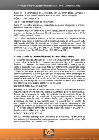 A Prática do Novo Código de Processo Civil – 1ª ed. Contemplar 2016.
Proibida a reprodução total ou parcial desta obra, por qualquer meio: eletrônico, mecânico, inclusive por processo xerográfico, sem a devida autorização do Editor (Lei nº 9.610/98).
Inciso III - o empregador ou comitentes, por seu empregados, serviçais e
propostos, no exercício do trabalho que lhe competir, ou em razão dele
CÓDIGO CONSUMERISTA
Art. 6º - São direitos básicos do consumidor:
Inciso VI - a efetiva prevenção e reparação de danos patrimoniais e morais,
individuais, coletivos e difusos.
No mesmo diapasão, também no auxílio ao Requerente, o douto Nelson Nery
Jr., em seu Código de Processo Civil Comentado, em análise ao art. 6º do
CDC., acima transcrito, anota:
“VI: 5. Responsabilidade objetiva. A norma estabelece a responsabilidade
objetiva como sendo o sistema geral da responsabilidade do CDC. Assim, toda
indenização derivada de relação de consumo, sujeita-se ao regime da
responsabilidade objetiva, salvo quando o Código expressamente disponha em
contrário (v.g., CDC. 14 § 4º)”. [NERY Jr., Nelson. Código de Processo Civil
Comentado, 4ª ed., Ed. RT, São Paulo - SP, 1999, pg. 1804.]
5 - DOS DANOS PATRIMONIAIS: PRINCÍPIO DA CAUSALIDADE
A Requerida se nega a fornecer ao Requerente um EXTRATO, esmiuçado com
a composição a evolução do pretenso saldo devedor do cartão, limitando a
informar, por telefone, um suposto valor atualizado de R$ 1.160,00 (hum mil,
cento e sessenta reais), agredindo todo um ordenamento consagrado pelas
práticas consumeristas, motivo pelo qual vem o Requerente pedir auxílio a este
Juizado na tentativa de escapar da fúria usureira da Requerida, ocupando
desnecessariamente o Poder Judiciário por um valor tão ínfimo em relação ao
poder econômico da ré, que a própria ré deu causa e motivo a toda essa
mixórdia, causando ao Autor mais um motivo de apreensão em ter suportar
despesas com advogados e de abandonar suas tarefas diárias para defender
seu patrimônio e sua própria sobrevivência em Juízo.
SUPERIOR TRIBUNAL DE JUSTIÇA
Processo civil. Recurso Especial. Hospital. Acesso a documentos médicos
requeridos pelo próprio paciente. Negativa injustificada pela via administrativa.
Ensejo de propositura de ação de exibição de documentos. Ônus de
sucumbência. Princípio da causalidade. A negativa injustificada à exibição de
documentos médicos pela via administrativa, que obrigou o paciente à
propositura de ação a sua exibição pela via judicial, tem o condão de
responsabilizar o hospital pelo pagamento dos ônus de sucumbência, em
atenção ao princípio da causalidade, nos termos dos precedentes firmados no
STJ. Recurso especial conhecido e provido (Recurso Especial nº 540.048/RS -
Relatora: Ministra Nancy Andrighi).
CÓDIGO DE PROCESSO CIVIL
Art. 90 - Proferida sentença com fundamento em desistência, em renúncia ou
em reconhecimento do pedido, as despesas e os honorários serão pagos pela
parte que desistiu, renunciou ou reconheceu.
 