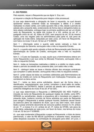 A Prática do Novo Código de Processo Civil – 1ª ed. Contemplar 2016.
Proibida a reprodução total ou parcial desta obra, por qualquer meio: eletrônico, mecânico, inclusive por processo xerográfico, sem a devida autorização do Editor (Lei nº 9.610/98).
6 - DO PEDIDO:
Pelo exposto, requer o Requerente que se digne V. Exa. em:
a) requerer a citação da Requerida para integrar a lide processual;
b) que seja determinada a obrigação de fazer à requerida, na qual deverá
apresentar extrato, contendo todas as transações a débito e a crédito
realizadas no citado cartão, com saldo apurado mês a mês, desde o período da
adesão até a presente data, evidenciando de forma clara e obrigatória todos os
itens abaixo solicitados, entregue logo na primeira audiência por ser um direito
certo do Requerente, na égide dos incisos III e VIII, ambos do art. 6º, e
parágrafo único do art. 42, todos do CDC, sem prejuízo do art. 52 do mesmo
Códex, uma vez negado pela via administrativa pela parte ré, sob pena de
aplicação de multa diária, estipulada por este Juízo, em favor do Requerente,
com fulcro no inciso V do art. 52 da Lei nº 9.099/95.
Item 1 - informação sobre o quanto está sendo cobrado a título de
Remuneração de Garantia, esmiuçado mês a mês no requerido Extrato.
Item 2 - o quanto está sendo cobrado a título de Remuneração pelo Serviço de
Administração de Cartão de Crédito, esmiuçado mês a mês no requerido
Extrato.
Item 3 - o Custo de Captação, ou seja, aquilo que a Administradora obteve em
nome Requerente e por sua conta no Mercado Financeiro, esmiuçado mês a
mês no requerido Extrato.
Item 4 - todas as transações realizadas a débito e a crédito no citado cartão,
desde o período da adesão até a presente data, com saldo mês a mês.
Item 5 - distinguir todas as taxas e tributos oficiais dos encargos contratuais
que compõem o saldo devedor, esmiuçando mês a mês no requerido extrato.
Item 6 - juntar cópias de todos os contratos celebrados pela Administradora de
Cartão de Crédito em nome do Requerente com Instituições Financeiras, que
corroborem os itens acima.
Item 7 - todos os itens acima solicitados, devem ser de forma clara e
identificados, separadamente, que, juntos, compõem o atual saldo do cartão,
esmiuçados em EXTRATO, desde o período de adesão até a presente data,
conforme inteligência do inciso III do art. 6º do CDC.
c) que seja determinada à Requerida a OBRIGAÇÃO DE NÃO FAZER a
inclusão do nome do Requerente de quaisquer órgãos de crédito, como SPC,
SERASA ou semelhantes, desde a propositura até o transitado em julgado a
presente Ação, hodierno ocorrido de forma arbitrária por parte da Requerida
para obrigar o Requerente a aceitar qualquer Acordo; obstando causar danos
ao exercício pleno da cidadania do Autor, que é seu bem maior, nem causar
lesão a posse eminente decorrente de concurso público (incisos II e III, ambos
do art. 1º, e incisos X e LV, ambos do art. 5º, todos da CF/88), sob pena de
multa diária, estipulada por este juízo, em favor do Autor, nos termos do inciso
V do art. 52 da Lei nº 9.099/95;
d) - que seja condenada à Requerida a pagar ao Requerente, a título de danos
patrimoniais, o valor de R$ 560,00 (quinhentos e sessenta reais), atualizável,
pelas despesas causadas na contratação de advogado para obter, em juízo, o
 