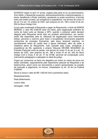A Prática do Novo Código de Processo Civil – 1ª ed. Contemplar 2016.
Proibida a reprodução total ou parcial desta obra, por qualquer meio: eletrônico, mecânico, inclusive por processo xerográfico, sem a devida autorização do Editor (Lei nº 9.610/98).
EXTRATO citado no item “b” acima, negado pela parte ré na via administrativa.
Com efeito, a Requerida ocupando, desnecessariamente e sobrecarregando, e,
ainda, desafiando o Poder Judiciário, apostando no poder econômico, e ferindo
toda uma ordem jurídica, por arrogância e prepotência, nos termos do inciso VI
do art. 6 e art. 14, ambos do CDC, sem prejuízo do art. 186 e inciso III do art.
932 do Novo Código Civil.
e) que seja condenada à Requerida a pagar ao Requerente, a título de DANOS
MORAIS, o valor R$ 2.000,00 (dois mil reais), pela negativação arbitrária do
nome do Autor junto ao Serasa e SPC, quando o pretenso saldo devedor
alegado pela Requerida ainda está em protesto administrativo, por escrito,
ainda não respondido pela ré, utilizando tal negativação como instrumento
doloso, perverso e coercivo para impor a locupletarão remuneraria (espertos
acréscimos de encargos financeiros, pelo lapso temporal capcioso, no
cancelamento tardio do cartão face a época solicitada), além de ceifar a
cidadania plena do Requerente, tudo causado pela culpa, arrogância e
prepotência da Ré, agredindo a própria Cláusula DÉCIMA SEGUNDO do
Contrato Particular entre às partes, nos termos do inciso VI do art. 6 e art. 14,
ambos do CDC, sem prejuízo do art. 186 e inciso III do art. 932 do Novo
Código Civil e inciso X do art. 5º da CF/88, servindo tal condenação como
instrumento pedagógico e aplicação no ideal de justiça.
Pugna por comprovar os fatos ora alegados por todos os meios de prova em
direito admitidos, especialmente pelo depoimento pessoal da Requerida e de
testemunhas, assim como por documentos a serem apresentados na ocasião
da instrução e julgamento, se houver, hospedados no art. 32 da Lei Federal
9.099/95.
Dá-se à causa o valor de R$ 1.500,00 (mil e quinhentos reais).
Respeitosamente,
Pede Deferimento.
Local e data.
Advogado - OAB
 