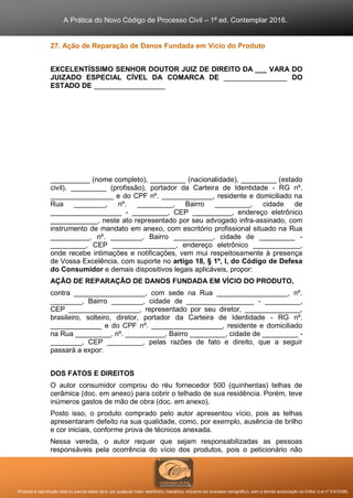 A Prática do Novo Código de Processo Civil – 1ª ed. Contemplar 2016.
Proibida a reprodução total ou parcial desta obra, por qualquer meio: eletrônico, mecânico, inclusive por processo xerográfico, sem a devida autorização do Editor (Lei nº 9.610/98).
27. Ação de Reparação de Danos Fundada em Vício do Produto
EXCELENTÍSSIMO SENHOR DOUTOR JUIZ DE DIREITO DA ___ VARA DO
JUIZADO ESPECIAL CÍVEL DA COMARCA DE ________________ DO
ESTADO DE __________________
__________ (nome completo), _________ (nacionalidade), _________ (estado
civil), _________ (profissão), portador da Carteira de Identidade - RG nº.
________________ e do CPF nº. _____________, residente e domiciliado na
Rua ________, nº. _________, Bairro _________, cidade de
__________________ - _________, CEP __________, endereço eletrônico
____________, neste ato representado por seu advogado infra-assinado, com
instrumento de mandato em anexo, com escritório profissional situado na Rua
__________, nº. ________, Bairro __________, cidade de _________ -
_________, CEP ________________, endereço eletrônico ____________,
onde recebe intimações e notificações, vem mui respeitosamente à presença
de Vossa Excelência, com suporte no artigo 18, § 1º, I, do Código de Defesa
do Consumidor e demais dispositivos legais aplicáveis, propor:
AÇÃO DE REPARAÇÃO DE DANOS FUNDADA EM VÍCIO DO PRODUTO,
contra __________________, com sede na Rua __________________, nº.
________, Bairro ________, cidade de _________________ - _________,
CEP __________________, representado por seu diretor, ______________,
brasileiro, solteiro, diretor, portador da Carteira de Identidade - RG nº.
_____________ e do CPF nº. __________________, residente e domiciliado
na Rua _________, nº. __________, Bairro _________, cidade de _________ -
________, CEP _________, pelas razões de fato e direito, que a seguir
passará a expor:
DOS FATOS E DIREITOS
O autor consumidor comprou do réu fornecedor 500 (quinhentas) telhas de
cerâmica (doc. em anexo) para cobrir o telhado de sua residência. Porém, teve
inúmeros gastos de mão de obra (doc. em anexo).
Posto isso, o produto comprado pelo autor apresentou vício, pois as telhas
apresentaram defeito na sua qualidade, como, por exemplo, ausência de brilho
e cor iniciais, conforme prova de técnicos anexada.
Nessa vereda, o autor requer que sejam responsabilizadas as pessoas
responsáveis pela ocorrência do vício dos produtos, pois o peticionário não
 