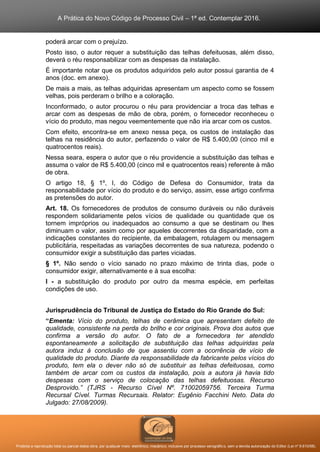 A Prática do Novo Código de Processo Civil – 1ª ed. Contemplar 2016.
Proibida a reprodução total ou parcial desta obra, por qualquer meio: eletrônico, mecânico, inclusive por processo xerográfico, sem a devida autorização do Editor (Lei nº 9.610/98).
poderá arcar com o prejuízo.
Posto isso, o autor requer a substituição das telhas defeituosas, além disso,
deverá o réu responsabilizar com as despesas da instalação.
É importante notar que os produtos adquiridos pelo autor possui garantia de 4
anos (doc. em anexo).
De mais a mais, as telhas adquiridas apresentam um aspecto como se fossem
velhas, pois perderam o brilho e a coloração.
Inconformado, o autor procurou o réu para providenciar a troca das telhas e
arcar com as despesas de mão de obra, porém, o fornecedor reconheceu o
vício do produto, mas negou veementemente que não iria arcar com os custos.
Com efeito, encontra-se em anexo nessa peça, os custos de instalação das
telhas na residência do autor, perfazendo o valor de R$ 5.400,00 (cinco mil e
quatrocentos reais).
Nessa seara, espera o autor que o réu providencie a substituição das telhas e
assuma o valor de R$ 5.400,00 (cinco mil e quatrocentos reais) referente à mão
de obra.
O artigo 18, § 1º, I, do Código de Defesa do Consumidor, trata da
responsabilidade por vício do produto e do serviço, assim, esse artigo confirma
as pretensões do autor.
Art. 18. Os fornecedores de produtos de consumo duráveis ou não duráveis
respondem solidariamente pelos vícios de qualidade ou quantidade que os
tornem impróprios ou inadequados ao consumo a que se destinam ou lhes
diminuam o valor, assim como por aqueles decorrentes da disparidade, com a
indicações constantes do recipiente, da embalagem, rotulagem ou mensagem
publicitária, respeitadas as variações decorrentes de sua natureza, podendo o
consumidor exigir a substituição das partes viciadas.
§ 1º. Não sendo o vício sanado no prazo máximo de trinta dias, pode o
consumidor exigir, alternativamente e à sua escolha:
I - a substituição do produto por outro da mesma espécie, em perfeitas
condições de uso.
Jurisprudência do Tribunal de Justiça do Estado do Rio Grande do Sul:
“Ementa: Vício do produto, telhas de cerâmica que apresentam defeito de
qualidade, consistente na perda do brilho e cor originais. Prova dos autos que
confirma a versão do autor. O fato de a fornecedora ter atendido
espontaneamente a solicitação de substituição das telhas adquiridas pela
autora induz à conclusão de que assentiu com a ocorrência de vício de
qualidade do produto. Diante da responsabilidade da fabricante pelos vícios do
produto, tem ela o dever não só de substituir as telhas defeituosas, como
também de arcar com os custos da instalação, pois a autora já havia tido
despesas com o serviço de colocação das telhas defeituosas. Recurso
Desprovido.” (TJRS - Recurso Cível Nº. 71002059756. Terceira Turma
Recursal Cível. Turmas Recursais. Relator: Eugênio Facchini Neto. Data do
Julgado: 27/08/2009).
 