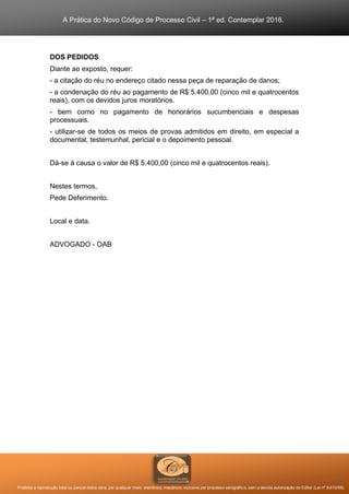 A Prática do Novo Código de Processo Civil – 1ª ed. Contemplar 2016.
Proibida a reprodução total ou parcial desta obra, por qualquer meio: eletrônico, mecânico, inclusive por processo xerográfico, sem a devida autorização do Editor (Lei nº 9.610/98).
DOS PEDIDOS
Diante ao exposto, requer:
- a citação do réu no endereço citado nessa peça de reparação de danos;
- a condenação do réu ao pagamento de R$ 5.400,00 (cinco mil e quatrocentos
reais), com os devidos juros moratórios.
- bem como no pagamento de honorários sucumbenciais e despesas
processuais.
- utilizar-se de todos os meios de provas admitidos em direito, em especial a
documental, testemunhal, pericial e o depoimento pessoal.
Dá-se à causa o valor de R$ 5.400,00 (cinco mil e quatrocentos reais).
Nestes termos,
Pede Deferimento.
Local e data.
ADVOGADO - OAB
 