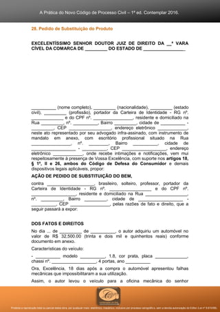 A Prática do Novo Código de Processo Civil – 1ª ed. Contemplar 2016.
Proibida a reprodução total ou parcial desta obra, por qualquer meio: eletrônico, mecânico, inclusive por processo xerográfico, sem a devida autorização do Editor (Lei nº 9.610/98).
28. Pedido de Substituição do Produto
EXCELENTÍSSIMO SENHOR DOUTOR JUIZ DE DIREITO DA __ª VARA
CÍVEL DA COMARCA DE _________ DO ESTADO DE _________________
__________ (nome completo), _________ (nacionalidade), _________ (estado
civil), _________ (profissão), portador da Carteira de Identidade - RG nº.
_____________ e do CPF nº. ________________, residente e domiciliado na
Rua _________, nº. __________, Bairro _________, cidade de __________ -
_________, CEP _________________, endereço eletrônico ____________,
neste ato representado por seu advogado infra-assinado, com instrumento de
mandato em anexo, com escritório profissional situado na Rua
________________, nº. ________, Bairro __________, cidade de
__________________ - __________, CEP __________________, endereço
eletrônico ____________, onde recebe intimações e notificações, vem mui
respeitosamente à presença de Vossa Excelência, com suporte nos artigos 18,
§ 1º, II e 26, ambos do Código de Defesa do Consumidor e demais
dispositivos legais aplicáveis, propor:
AÇÃO DE PEDIDO DE SUBSTITUIÇÃO DO BEM,
contra ___________________, brasileiro, solteiro, professor, portador da
Carteira de Identidade - RG nº. _________________ e do CPF nº.
__________________, residente e domiciliado na Rua _________________,
nº. _________, Bairro _________, cidade de __________________ -
__________, CEP ________________, pelas razões de fato e direito, que a
seguir passará a expor:
DOS FATOS E DIREITOS
No dia ... de _________ de __________, o autor adquiriu um automóvel no
valor de R$ 32,500.00 (trinta e dois mil e quinhentos reais) conforme
documento em anexo.
Características do veículo:
- __________ modelo __________, 1.8, cor prata, placa _____________,
chassi nº. __________________, 4 portas, ano __________
Ora, Excelência, 18 dias após a compra o automóvel apresentou falhas
mecânicas que impossibilitaram a sua utilização.
Assim, o autor levou o veículo para a oficina mecânica do senhor
 