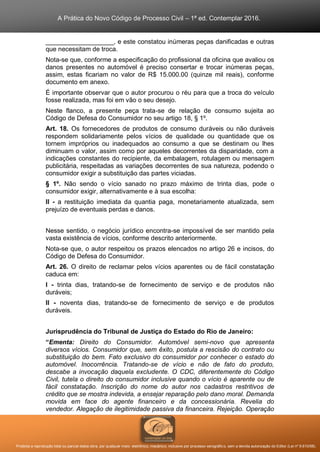 A Prática do Novo Código de Processo Civil – 1ª ed. Contemplar 2016.
Proibida a reprodução total ou parcial desta obra, por qualquer meio: eletrônico, mecânico, inclusive por processo xerográfico, sem a devida autorização do Editor (Lei nº 9.610/98).
___________________, e este constatou inúmeras peças danificadas e outras
que necessitam de troca.
Nota-se que, conforme a especificação do profissional da oficina que avaliou os
danos presentes no automóvel é preciso consertar e trocar inúmeras peças,
assim, estas ficariam no valor de R$ 15.000.00 (quinze mil reais), conforme
documento em anexo.
É importante observar que o autor procurou o réu para que a troca do veículo
fosse realizada, mas foi em vão o seu desejo.
Neste flanco, a presente peça trata-se de relação de consumo sujeita ao
Código de Defesa do Consumidor no seu artigo 18, § 1º.
Art. 18. Os fornecedores de produtos de consumo duráveis ou não duráveis
respondem solidariamente pelos vícios de qualidade ou quantidade que os
tornem impróprios ou inadequados ao consumo a que se destinam ou lhes
diminuam o valor, assim como por aqueles decorrentes da disparidade, com a
indicações constantes do recipiente, da embalagem, rotulagem ou mensagem
publicitária, respeitadas as variações decorrentes de sua natureza, podendo o
consumidor exigir a substituição das partes viciadas.
§ 1º. Não sendo o vício sanado no prazo máximo de trinta dias, pode o
consumidor exigir, alternativamente e à sua escolha:
II - a restituição imediata da quantia paga, monetariamente atualizada, sem
prejuízo de eventuais perdas e danos.
Nesse sentido, o negócio jurídico encontra-se impossível de ser mantido pela
vasta existência de vícios, conforme descrito anteriormente.
Nota-se que, o autor respeitou os prazos elencados no artigo 26 e incisos, do
Código de Defesa do Consumidor.
Art. 26. O direito de reclamar pelos vícios aparentes ou de fácil constatação
caduca em:
I - trinta dias, tratando-se de fornecimento de serviço e de produtos não
duráveis;
II - noventa dias, tratando-se de fornecimento de serviço e de produtos
duráveis.
Jurisprudência do Tribunal de Justiça do Estado do Rio de Janeiro:
“Ementa: Direito do Consumidor. Automóvel semi-novo que apresenta
diversos vícios. Consumidor que, sem êxito, postula a rescisão do contrato ou
substituição do bem. Fato exclusivo do consumidor por conhecer o estado do
automóvel. Inocorrência. Tratando-se de vício e não de fato do produto,
descabe a invocação daquela excludente. O CDC, diferentemente do Código
Civil, tutela o direito do consumidor inclusive quando o vício é aparente ou de
fácil constatação. Inscrição do nome do autor nos cadastros restritivos de
crédito que se mostra indevida, a ensejar reparação pelo dano moral. Demanda
movida em face do agente financeiro e da concessionária. Revelia do
vendedor. Alegação de ilegitimidade passiva da financeira. Rejeição. Operação
 