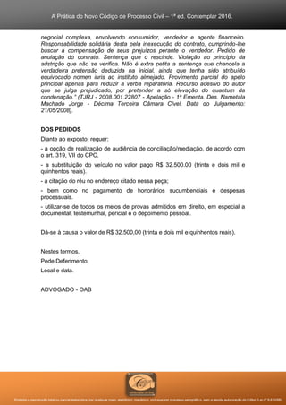 A Prática do Novo Código de Processo Civil – 1ª ed. Contemplar 2016.
Proibida a reprodução total ou parcial desta obra, por qualquer meio: eletrônico, mecânico, inclusive por processo xerográfico, sem a devida autorização do Editor (Lei nº 9.610/98).
negocial complexa, envolvendo consumidor, vendedor e agente financeiro.
Responsabilidade solidária desta pela inexecução do contrato, cumprindo-lhe
buscar a compensação de seus prejuízos perante o vendedor. Pedido de
anulação do contrato. Sentença que o rescinde. Violação ao princípio da
adstrição que não se verifica. Não é extra petita a sentença que chancela a
verdadeira pretensão deduzida na inicial, ainda que tenha sido atribuído
equivocado nomen iuris ao instituto almejado. Provimento parcial do apelo
principal apenas para reduzir a verba reparatória. Recurso adesivo do autor
que se julga prejudicado, por pretender a só elevação do quantum da
condenação.” (TJRJ - 2008.001.22807 - Apelação - 1ª Ementa. Des. Nametala
Machado Jorge - Décima Terceira Câmara Cível. Data do Julgamento:
21/05/2008).
DOS PEDIDOS
Diante ao exposto, requer:
- a opção de realização de audiência de conciliação/mediação, de acordo com
o art. 319, VII do CPC.
- a substituição do veículo no valor pago R$ 32.500.00 (trinta e dois mil e
quinhentos reais).
- a citação do réu no endereço citado nessa peça;
- bem como no pagamento de honorários sucumbenciais e despesas
processuais.
- utilizar-se de todos os meios de provas admitidos em direito, em especial a
documental, testemunhal, pericial e o depoimento pessoal.
Dá-se à causa o valor de R$ 32.500,00 (trinta e dois mil e quinhentos reais).
Nestes termos,
Pede Deferimento.
Local e data.
ADVOGADO - OAB
 