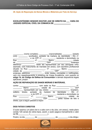 A Prática do Novo Código de Processo Civil – 1ª ed. Contemplar 2016.
Proibida a reprodução total ou parcial desta obra, por qualquer meio: eletrônico, mecânico, inclusive por processo xerográfico, sem a devida autorização do Editor (Lei nº 9.610/98).
29. Ação de Reparação de Danos Morais e Materiais por Fato do Serviço
EXCELENTÍSSIMO SENHOR DOUTOR JUIZ DE DIREITO DA ___ VARA DO
JUIZADO ESPECIAL CÍVEL DA COMARCA DE ________________
__________ (nome completo), _________ (nacionalidade), _________ (estado
civil), _________ (profissão), portador da Carteira de Identidade - RG nº.
________________ e do CPF nº. ____________, residente e domiciliado na
Rua ________________, nº. _________, Bairro _________________, cidade
de __________________ - _________, CEP __________________, endereço
eletrônico ____________, neste ato representado por seu advogado infra-
assinado, com instrumento de mandato em anexo, com escritório profissional
situado na Rua ________________, nº. _________, Bairro __________,
cidade de __________________ - ________, CEP __________________,
endereço eletrônico ____________, onde recebe intimações e notificações,
vem mui respeitosamente à presença de Vossa Excelência, com suporte no
artigo 14, do Código de Defesa do Consumidor e demais dispositivos legais
aplicáveis, propor:
AÇÃO DE REPARAÇÃO DE DANOS MORAIS E MATERIAIS,
contra __________________, com sede na Rua __________________, nº.
________, Bairro _________, cidade de ________________ -..., CEP
_________, representado por seu diretor, ___________________, brasileiro,
solteiro, diretor, portador da Carteira de Identidade - RG nº.
_________________ e do CPF nº. _____________, residente e domiciliado na
Rua _________, nº. _________, Bairro __________, cidade de
________________ - _________, CEP ________, pelas razões de fato e
direito, que a seguir passará a expor:
DOS FATOS E DIREITOS
O autor assinou um plano de tv a cabo com o réu (doc. em anexo), neste plano
consta 120 canais de vários tipos, assim, o autor pagava mensalmente o valor
de R$ __________ (_________________).
Porém, no dia _________ de _________________ de _________, o réu dirigiu-
 