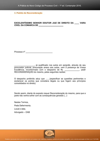 A Prática do Novo Código de Processo Civil – 1ª ed. Contemplar 2016.
Proibida a reprodução total ou parcial desta obra, por qualquer meio: eletrônico, mecânico, inclusive por processo xerográfico, sem a devida autorização do Editor (Lei nº 9.610/98).
3. Pedido de Reconsideração
EXCELENTÍSSIMO SENHOR DOUTOR JUIZ DE DIREITO DA ____ VARA
CÍVEL DA COMARCA DE ______________________
Processo nº ________________________
__________________, já qualificado nos autos em epígrafe, através de seu
procurador judicial, procuração anexo aos autos, vem à presença de Vossa
Excelência, inconformado com o despacho de fls. _____________, pedir
RECONSIDERAÇÃO do mesmo, pelas seguintes razões:
O despacho proferido aduz que .......(especificar as questões pertinentes e
esclarecer os pontos que considera ilegais ou que fogem aos princípios
consolidados no direito)
Sendo assim, diante do exposto requer Reconsideração do mesmo, para que a
parte não venha sofrer com as consequências geradas (...)
Nestes Termos,
Pede Deferimento.
Local e data.
Advogado – OAB
 