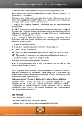 A Prática do Novo Código de Processo Civil – 1ª ed. Contemplar 2016.
Proibida a reprodução total ou parcial desta obra, por qualquer meio: eletrônico, mecânico, inclusive por processo xerográfico, sem a devida autorização do Editor (Lei nº 9.610/98).
se à rua do autor e cortou os fios que originavam o serviço de tv a cabo.
Nessa vereda, as mensalidades referentes ao serviço, estavam pagas em dia
pelo autor (doc. em anexo).
Observa-se que, o réu praticou conduta abusiva, pois não comunicou ao seu
cliente a interrupção do serviço firmado e deixou o consumidor sem informação
adequada e clara sobre a interrupção do serviço.
O artigo 14, do Código de Defesa do Consumidor, trata das responsabilidades
do fornecedor.
Art. 14. O fornecedor de serviços responde, independentemente da existência
de culpa, pela reparação dos danos causados aos consumidores por defeitos
relativos à prestação dos serviços, bem como por informações insuficientes ou
inadequadas sobre sua fruição e riscos.
§ 1º. O serviço é defeituoso quando não fornece a segurança que o
consumidor dele pode esperar, levando-se em consideração as circunstâncias
relevantes, entre as quais:
I - o modo de seu fornecimento;
II - o resultado e os riscos que razoavelmente dele se esperam;
III - a época em que foi fornecido.
§ 2º. O serviço não é considerado defeituoso pela adoção de novas técnicas.
§ 3º. O fornecedor de serviços só não será responsabilizado quando provar:
I - que, tendo prestado o serviço, o defeito inexiste;
II - a culpa exclusiva do consumidor ou de terceiro.
§ 4º. A responsabilidade pessoal dos profissionais liberais será apurada
mediante a verificação de culpa.
Nesse diapasão, ficou evidente a responsabilidade do fornecedor perante a
prestação de serviços ao consumidor, e fica configurado o dano moral pela
lesão ao bem que está na esfera extrapatrimonial, e assim, possibilitar ao autor
uma satisfação pelo prejuízo sofrido.
Jurisprudência do Tribunal de Justiça do Estado do Estado da Bahia:
“Ementa: Prática abusiva resultante da suspensão indébita de serviços.
Incidência do art. 14 do CDC. Recurso conhecido e improvido.” (COJE –
Coordenação dos Juizados Especiais Turmas Recursais Cíveis e Criminais.
Processo nº 21869-3/2003 – Cível. Relator: Juiz Moacir Reis Fernandes Filho.
Data do Julgamento: 04/03/2007).
DOS PEDIDOS
Diante ao exposto, requer:
- que seja a presente ação julgada procedente;
- a citação do réu no endereço citado nessa peça indenizatória;
 