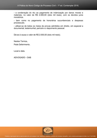 A Prática do Novo Código de Processo Civil – 1ª ed. Contemplar 2016.
Proibida a reprodução total ou parcial desta obra, por qualquer meio: eletrônico, mecânico, inclusive por processo xerográfico, sem a devida autorização do Editor (Lei nº 9.610/98).
- a condenação do réu ao pagamento de indenização por danos morais e
materiais, no valor de R$ 2.000,00 (dois mil reais), com os devidos juros
moratórios.
- bem como no pagamento de honorários sucumbenciais e despesas
processuais.
- utilizar-se de todos os meios de provas admitidos em direito, em especial a
documental, testemunhal, pericial e o depoimento pessoal.
Dá-se à causa o valor de R$ 2.000,00 (dois mil reais).
Nestes Termos,
Pede Deferimento.
Local e data.
ADVOGADO - OAB
 