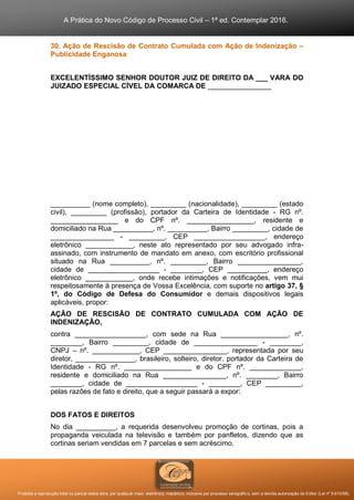 A Prática do Novo Código de Processo Civil – 1ª ed. Contemplar 2016.
Proibida a reprodução total ou parcial desta obra, por qualquer meio: eletrônico, mecânico, inclusive por processo xerográfico, sem a devida autorização do Editor (Lei nº 9.610/98).
30. Ação de Rescisão de Contrato Cumulada com Ação de Indenização –
Publicidade Enganosa
EXCELENTÍSSIMO SENHOR DOUTOR JUIZ DE DIREITO DA ___ VARA DO
JUIZADO ESPECIAL CÍVEL DA COMARCA DE ________________
__________ (nome completo), _________ (nacionalidade), _________ (estado
civil), _________ (profissão), portador da Carteira de Identidade - RG nº.
_________________ e do CPF nº. _________________, residente e
domiciliado na Rua __________, nº. __________, Bairro _________, cidade de
________________ - _________, CEP __________________, endereço
eletrônico ____________, neste ato representado por seu advogado infra-
assinado, com instrumento de mandato em anexo, com escritório profissional
situado na Rua __________, nº. _________, Bairro ________________,
cidade de __________________ - ________, CEP __________, endereço
eletrônico ____________, onde recebe intimações e notificações, vem mui
respeitosamente à presença de Vossa Excelência, com suporte no artigo 37, §
1º, do Código de Defesa do Consumidor e demais dispositivos legais
aplicáveis, propor:
AÇÃO DE RESCISÃO DE CONTRATO CUMULADA COM AÇÃO DE
INDENIZAÇÃO,
contra __________________, com sede na Rua _________________, nº.
________, Bairro _________, cidade de ________________ - ________,
CNPJ – nº. ____________, CEP ________________, representada por seu
diretor, _______________, brasileiro, solteiro, diretor, portador da Carteira de
Identidade - RG nº. _________________ e do CPF nº. _____________,
residente e domiciliado na Rua ________________, nº. ________, Bairro
________, cidade de __________________ - ________, CEP _________,
pelas razões de fato e direito, que a seguir passará a expor:
DOS FATOS E DIREITOS
No dia __________, a requerida desenvolveu promoção de cortinas, pois a
propaganda veiculada na televisão e também por panfletos, dizendo que as
cortinas seriam vendidas em 7 parcelas e sem acréscimo.
 