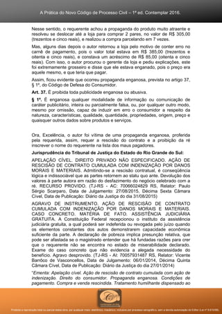 A Prática do Novo Código de Processo Civil – 1ª ed. Contemplar 2016.
Proibida a reprodução total ou parcial desta obra, por qualquer meio: eletrônico, mecânico, inclusive por processo xerográfico, sem a devida autorização do Editor (Lei nº 9.610/98).
Nesse sentido, o requerente achou a propaganda do produto muito atraente e
resolveu se deslocar até a loja para comprar 2 pares, no valor de R$ 305,00
(trezentos e cinco reais), e realizou a compra parcelando em 7 vezes.
Mas, alguns dias depois o autor retornou a loja pelo motivo de conter erro no
carnê de pagamento, pois o valor total estava em R$ 385,00 (trezentos e
oitenta e cinco reais), e constava um acréscimo de R$ 85,00 (oitenta e cinco
reais). Com isso, o autor procurou o gerente da loja e pediu explicações, este
foi extremamente grosseiro e disse que ele estava enganado, pois o preço era
aquele mesmo, e que teria que pagar.
Assim, ficou evidente que ocorreu propaganda enganosa, prevista no artigo 37,
§ 1º, do Código de Defesa do Consumidor.
Art. 37. É proibida toda publicidade enganosa ou abusiva.
§ 1º. É enganosa qualquer modalidade de informação ou comunicação de
caráter publicitário, inteira ou parcialmente falsa, ou, por qualquer outro modo,
mesmo por omissão, capaz de induzir em erro o consumidor a respeito da
natureza, características, qualidade, quantidade, propriedades, origem, preço e
quaisquer outros dados sobre produtos e serviços.
Ora, Excelência, o autor foi vítima de uma propaganda enganosa, proferida
pela requerida, assim, requer a rescisão do contrato e a proibição da ré
inscrever o nome do requerente na lista dos maus pagadores.
Jurisprudência do Tribunal de Justiça do Estado do Rio Grande do Sul:
APELAÇÃO CÍVEL. DIREITO PRIVADO NÃO ESPECIFICADO. AÇÃO DE
RESCISÃO DE CONTRATO CUMULADA COM INDENIZAÇÃO POR DANOS
MORAIS E MATERIAIS. Admitindo-se a rescisão contratual, é conseqüência
lógica e indissociável que as partes retornem ao statu quo ante. Devolução dos
valores à parte autora em razão do desfazimento do negócio celebrado com a
ré. RECURSO PROVIDO. (TJ-RS - AC: 70066024829 RS, Relator: Paulo
Sérgio Scarparo, Data de Julgamento: 27/08/2015, Décima Sexta Câmara
Cível, Data de Publicação: Diário da Justiça do dia 31/08/2015)
AGRAVO DE INSTRUMENTO. AÇÃO DE RESCISÃO DE CONTRATO
CUMULADA COM INDENIZAÇÃO POR DANOS MORAIS E MATERIAIS.
CASO CONCRETO. MATÉRIA DE FATO. ASSISTÊNCIA JUDICIÁRIA
GRATUITA. A Constituição Federal recepcionou o instituto da assistência
judiciária gratuita, a qual poderá ser indeferida ou revogada pelo juízo quando
os elementos constantes dos autos demonstrarem capacidade econômica
suficiente da parte. A declaração de pobreza implica presunção relativa, que
pode ser afastada se o magistrado entender que há fundadas razões para crer
que o requerente não se encontra no estado de miserabilidade declarado.
Exame do caso concreto que não evidencia a alegada necessidade do
benefício. Agravo desprovido. (TJ-RS - AI: 70057931487 RS, Relator: Vicente
Barrôco de Vasconcellos, Data de Julgamento: 06/01/2014, Décima Quinta
Câmara Cível, Data de Publicação: Diário da Justiça do dia 27/01/2014)
“Ementa: Apelação cível. Ação de rescisão de contrato cumulada com ação de
indenização. Direito do consumidor. Propaganda enganosa. Condições de
pagamento. Compra e venda rescindida. Tratamento humilhante dispensado ao
 