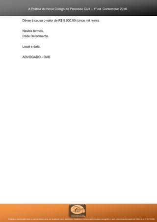 A Prática do Novo Código de Processo Civil – 1ª ed. Contemplar 2016.
Proibida a reprodução total ou parcial desta obra, por qualquer meio: eletrônico, mecânico, inclusive por processo xerográfico, sem a devida autorização do Editor (Lei nº 9.610/98).
Dá-se à causa o valor de R$ 5.000,00 (cinco mil reais).
Nestes termos,
Pede Deferimento.
Local e data.
ADVOGADO - OAB
 