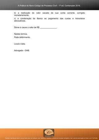 A Prática do Novo Código de Processo Civil – 1ª ed. Contemplar 2016.
Proibida a reprodução total ou parcial desta obra, por qualquer meio: eletrônico, mecânico, inclusive por processo xerográfico, sem a devida autorização do Editor (Lei nº 9.610/98).
b) a restituição do valor sacado de sua conta corrente, corrigido
monetariamente;
c) a condenação do Banco ao pagamento das custas e honorários
advocatícios.
Dá-se à causa o valor de R$ _______________.
Nestes termos,
Pede deferimento.
Local e data.
Advogado - OAB
 