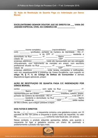 A Prática do Novo Código de Processo Civil – 1ª ed. Contemplar 2016.
Proibida a reprodução total ou parcial desta obra, por qualquer meio: eletrônico, mecânico, inclusive por processo xerográfico, sem a devida autorização do Editor (Lei nº 9.610/98).
32. Ação de Restituição de Quantia Paga c/c Indenização por Danos
Morais
EXCELENTÍSSIMO SENHOR DOUTOR JUIZ DE DIREITO DA ___ VARA DO
JUIZADO ESPECIAL CÍVEL DA COMARCA DE ________________
__________ (nome completo), _________ (nacionalidade), _________ (estado
civil), _________ (profissão), portador da Carteira de Identidade - RG nº.
______________________ e do CPF nº. ______________, residente e
domiciliado na Rua ________, nº. __________, Bairro _________________,
cidade de __________________ - __________, CEP __________________,
endereço eletrônico ____________, neste ato representado por seu advogado
infra-assinado, com instrumento de mandato em anexo, com escritório
profissional situado na Rua __________, nº. ________, Bairro __________,
cidade de __________________ - _________, CEP __________________,
endereço eletrônico ____________, onde recebe intimações e notificações,
vem mui respeitosamente à presença de Vossa Excelência, com suporte no
artigo 18, § 1º, II, do Código de Defesa do Consumidor e demais
dispositivos legais aplicáveis, propor:
AÇÃO DE RESTITUIÇÃO DE QUANTIA PAGA C/C INDENIZAÇÃO POR
DANOS MORAIS,
contra __________________, com sede na Rua ________________, nº.
_________, Bairro __________, cidade de __________, CEP _________,
representada por seu diretor, __________________, brasileiro, solteiro, diretor,
portador da Carteira de Identidade - RG nº. _________________ e do CPF nº.
_________, residente e domiciliado na Rua ________, nº. ________, Bairro
_________, cidade de __________ - ________, CEP _________, pelas razões
de fato e direito, que a seguir passará a expor:
DOS FATOS E DIREITOS
No dia ___/___/_______, o requerente comprou uma geladeira a prazo, em 10
parcelas de R$ 154 (cento e cinquenta e quatro reais) da requerida, no valor
R$ ___________ (_____________), conforme nota fiscal (doc. em anexo).
Nesse contexto, o produto adquirido apresentou defeito, pois quando o
requerente foi ligar a geladeira ocorreu um cheiro de queimado e
posteriormente o produto não ligou mais.
 