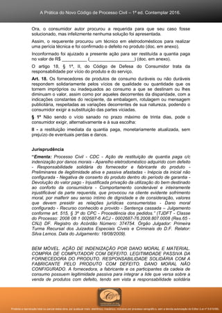 A Prática do Novo Código de Processo Civil – 1ª ed. Contemplar 2016.
Proibida a reprodução total ou parcial desta obra, por qualquer meio: eletrônico, mecânico, inclusive por processo xerográfico, sem a devida autorização do Editor (Lei nº 9.610/98).
Ora, o consumidor autor procurou a requerida para que seu caso fosse
solucionado, mas infelizmente nenhuma solução foi apresentada.
Assim, o requerente procurou um técnico em eletrodomésticos para realizar
uma perícia técnica e foi confirmado o defeito no produto (doc. em anexo).
Inconformado foi ajuizado a presente ação para ser restituída a quantia paga
no valor de R$ __________ (__________________) (doc. em anexo).
O artigo 18, § 1ª, II, do Código de Defesa do Consumidor trata da
responsabilidade por vício do produto e do serviço.
Art. 18. Os fornecedores de produtos de consumo duráveis ou não duráveis
respondem solidariamente pelos vícios de qualidade ou quantidade que os
tornem impróprios ou inadequados ao consumo a que se destinam ou lhes
diminuam o valor, assim como por aqueles decorrentes da disparidade, com a
indicações constantes do recipiente, da embalagem, rotulagem ou mensagem
publicitária, respeitadas as variações decorrentes de sua natureza, podendo o
consumidor exigir a substituição das partes viciadas.
§ 1º Não sendo o vício sanado no prazo máximo de trinta dias, pode o
consumidor exigir, alternativamente e à sua escolha:
II - a restituição imediata da quantia paga, monetariamente atualizada, sem
prejuízo de eventuais perdas e danos.
Jurisprudência
“Ementa: Processo Civil - CDC - Ação de restituição de quantia paga c/c
indenização por danos morais - Aparelho eletrodoméstico adquirido com defeito
- Responsabilidade solidária do fornecedor e fabricante do produto -
Preliminares de ilegitimidade ativa e passiva afastadas - Inépcia da inicial não
configurada - Negativa de conserto do produto dentro do período de garantia -
Devolução do valor pago - Injustificada privação da utilização do bem destinado
ao conforto da consumidora - Comportamento condenável e inteiramente
injustificável da parte requerida, que provocou na cliente evidente sofrimento
moral, por malferir seu senso íntimo de dignidade e de consideração, valores
que devem presidir as relações jurídicas consumeristas - Dano moral
configurado - Recurso conhecido e provido - Sentença cassada – Julgamento
conforme art. 515, § 3º do CPC - Procedência dos pedidos.” (TJDFT - Classe
do Processo: 2008 08 1 002687-6 ACJ - 0002687-76.2008.807.0008 (Res.65 -
CNJ) DF. Registro do Acórdão Número: 374754. Órgão Julgador: Primeira
Turma Recursal dos Juizados Especiais Cíveis e Criminais do D.F. Relator:
Silva Lemos. Data do Julgamento: 18/08/2009).
BEM MÓVEL. AÇÃO DE INDENIZAÇÃO POR DANO MORAL E MATERIAL.
COMPRA DE COMPUTADOR COM DEFEITO. LEGITIMIDADE PASSIVA DA
FORNECEDORA DO PRODUTO. RESPONSABILIDADE SOLIDÁRIA COM A
FABRICANTE PELO PRODUTO COM DEFEITO. DANO MORAL NÃO
CONFIGURADO. A fornecedora, a fabricante e os participantes da cadeia de
consumo possuem legitimidade passiva para integrar a lide que versa sobre a
venda de produtos com defeito, tendo em vista a responsabilidade solidária
 