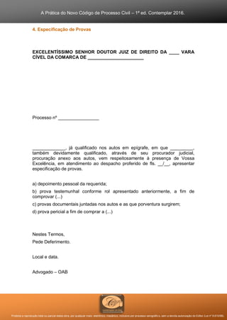 A Prática do Novo Código de Processo Civil – 1ª ed. Contemplar 2016.
Proibida a reprodução total ou parcial desta obra, por qualquer meio: eletrônico, mecânico, inclusive por processo xerográfico, sem a devida autorização do Editor (Lei nº 9.610/98).
4. Especificação de Provas
EXCELENTÍSSIMO SENHOR DOUTOR JUIZ DE DIREITO DA ____ VARA
CÍVEL DA COMARCA DE ______________________
Processo nº ________________
_____________, já qualificado nos autos em epígrafe, em que _________,
também devidamente qualificado, através de seu procurador judicial,
procuração anexo aos autos, vem respeitosamente à presença de Vossa
Excelência, em atendimento ao despacho proferido de fls. __/__, apresentar
especificação de provas.
a) depoimento pessoal da requerida;
b) prova testemunhal conforme rol apresentado anteriormente, a fim de
comprovar (...)
c) provas documentais juntadas nos autos e as que porventura surgirem;
d) prova pericial a fim de comprar a (...)
Nestes Termos,
Pede Deferimento.
Local e data.
Advogado – OAB
 