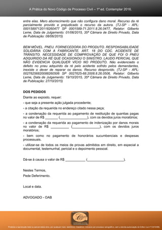 A Prática do Novo Código de Processo Civil – 1ª ed. Contemplar 2016.
Proibida a reprodução total ou parcial desta obra, por qualquer meio: eletrônico, mecânico, inclusive por processo xerográfico, sem a devida autorização do Editor (Lei nº 9.610/98).
entre elas. Mero aborrecimento que não configura dano moral. Recurso da ré
parcialmente provido e prejudicado o recurso da autora. (TJ-SP - APL:
00015897120118260477 SP 0001589-71.2011.8.26.0477, Relator: Gilberto
Leme, Data de Julgamento: 01/06/2015, 35ª Câmara de Direito Privado, Data
de Publicação: 08/06/2015)
BEM MÓVEL. PNEU. FORNECEDORA DO PRODUTO. RESPONSABILIDADE
SOLIDÁRIA COM A FABRICANTE. ART. 18 DO CDC. ACIDENTE DE
TRÂNSITO. NECESSIDADE DE COMPROVAÇÃO DE QUE FOI O PNEU
ADQUIRIDO DA RÉ QUE OCASIONOU O SINISTRO. LAUDO PERICIAL QUE
NÃO EVIDENCIA QUALQUER VÍCIO NO PRODUTO. Não evidenciado o
defeito no pneu adquirido da ré pelo acidente sofrido pelos demandantes,
inexiste o dever de reparar os danos. Recurso desprovido. (TJ-SP - APL:
00276256820088260506 SP 0027625-68.2008.8.26.0506, Relator: Gilberto
Leme, Data de Julgamento: 19/10/2015, 35ª Câmara de Direito Privado, Data
de Publicação: 27/10/2015)
DOS PEDIDOS
Diante ao exposto, requer:
- que seja a presente ação julgada procedente;
- a citação da requerida no endereço citado nessa peça;
- a condenação da requerida ao pagamento de restituição de quantias pagas
no valor de R$ _______ (_______________), com os devidos juros moratórios;
- a condenação da requerida ao pagamento de indenização por danos morais
no valor de R$ __________ (_______________), com os devidos juros
moratórios;
- bem como no pagamento de honorários sucumbenciais e despesas
processuais.
- utilizar-se de todos os meios de provas admitidos em direito, em especial a
documental, testemunhal, pericial e o depoimento pessoal.
Dá-se à causa o valor de R$ ___________ (____________________).
Nestes Termos,
Pede Deferimento.
Local e data.
ADVOGADO - OAB
 