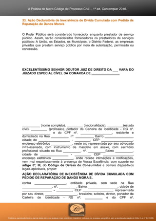 A Prática do Novo Código de Processo Civil – 1ª ed. Contemplar 2016.
Proibida a reprodução total ou parcial desta obra, por qualquer meio: eletrônico, mecânico, inclusive por processo xerográfico, sem a devida autorização do Editor (Lei nº 9.610/98).
33. Ação Declaratória de Inexistência de Dívida Cumulada com Pedido de
Reparação de Danos Morais
O Poder Público será considerado fornecedor enquanto prestador de serviço
público. Assim, serão considerados fornecedores os prestadores de serviços
públicos: A União, os Estados, os Municípios, o Distrito Federal, as empresas
privadas que prestam serviço público por meio de autorização, permissão ou
concessão.
EXCELENTÍSSIMO SENHOR DOUTOR JUIZ DE DIREITO DA ___ VARA DO
JUIZADO ESPECIAL CÍVEL DA COMARCA DE ________________
__________ (nome completo), _________ (nacionalidade), _________(estado
civil), _________ (profissão), portador da Carteira de Identidade - RG nº.
________________ e do CPF nº. __________________, residente e
domiciliado na Rua __________, nº. __________, Bairro ________________,
cidade de __________________ - _________, CEP __________________,
endereço eletrônico ____________, neste ato representado por seu advogado
infra-assinado, com instrumento de mandato em anexo, com escritório
profissional situado na Rua __________, nº. __________Bairro __________,
cidade de ________________ - _________, CEP _________________,
endereço eletrônico ____________, onde recebe intimações e notificações,
vem mui respeitosamente à presença de Vossa Excelência, com suporte no
artigo 6º, III, do Código de Defesa do Consumidor e demais dispositivos
legais aplicáveis, propor:
AÇÃO DECLARATÓRIA DE INEXISTÊNCIA DE DÍVIDA CUMULADA COM
PEDIDO DE REPARAÇÃO DE DANOS MORAIS,
contra __________________, entidade privada, com sede na Rua
_________________, nº. __________, Bairro _________________, cidade de
_________________ - _________, CEP _________________, representada
por seu diretor, __________________, brasileiro, solteiro, diretor, portador da
Carteira de Identidade - RG nº. __________ e do CPF nº.
 