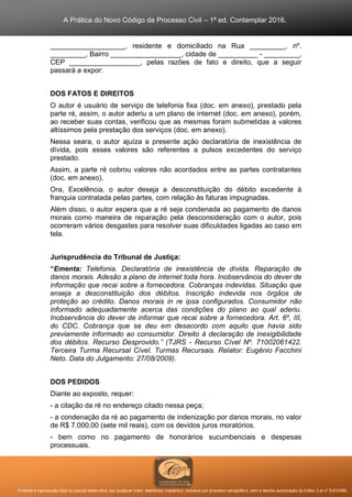 A Prática do Novo Código de Processo Civil – 1ª ed. Contemplar 2016.
Proibida a reprodução total ou parcial desta obra, por qualquer meio: eletrônico, mecânico, inclusive por processo xerográfico, sem a devida autorização do Editor (Lei nº 9.610/98).
___________________, residente e domiciliado na Rua _________, nº.
_________, Bairro __________________, cidade de __________ - _________,
CEP __________________, pelas razões de fato e direito, que a seguir
passará a expor:
DOS FATOS E DIREITOS
O autor é usuário de serviço de telefonia fixa (doc. em anexo), prestado pela
parte ré, assim, o autor aderiu a um plano de internet (doc. em anexo), porém,
ao receber suas contas, verificou que as mesmas foram submetidas a valores
altíssimos pela prestação dos serviços (doc. em anexo).
Nessa seara, o autor ajuíza a presente ação declaratória de inexistência de
dívida, pois esses valores são referentes a pulsos excedentes do serviço
prestado.
Assim, a parte ré cobrou valores não acordados entre as partes contratantes
(doc. em anexo).
Ora, Excelência, o autor deseja a desconstituição do débito excedente à
franquia contratada pelas partes, com relação às faturas impugnadas.
Além disso, o autor espera que a ré seja condenada ao pagamento de danos
morais como maneira de reparação pela desconsideração com o autor, pois
ocorreram vários desgastes para resolver suas dificuldades ligadas ao caso em
tela.
Jurisprudência do Tribunal de Justiça:
“Ementa: Telefonia. Declaratória de inexistência de dívida. Reparação de
danos morais. Adesão a plano de internet toda hora. Inobservância do dever de
informação que recai sobre a fornecedora. Cobranças indevidas. Situação que
enseja a desconstituição dos débitos. Inscrição indevida nos órgãos de
proteção ao crédito. Danos morais in re ipsa configurados. Consumidor não
informado adequadamente acerca das condições do plano ao qual aderiu.
Inobservância do dever de informar que recai sobre a fornecedora. Art. 6º, III,
do CDC. Cobrança que se deu em desacordo com aquilo que havia sido
previamente informado ao consumidor. Direito à declaração de inexigibilidade
dos débitos. Recurso Desprovido.” (TJRS - Recurso Cível Nº. 71002061422.
Terceira Turma Recursal Cível. Turmas Recursais. Relator: Eugênio Facchini
Neto. Data do Julgamento: 27/08/2009).
DOS PEDIDOS
Diante ao exposto, requer:
- a citação da ré no endereço citado nessa peça;
- a condenação da ré ao pagamento de indenização por danos morais, no valor
de R$ 7.000,00 (sete mil reais), com os devidos juros moratórios.
- bem como no pagamento de honorários sucumbenciais e despesas
processuais.
 