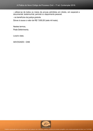 A Prática do Novo Código de Processo Civil – 1ª ed. Contemplar 2016.
Proibida a reprodução total ou parcial desta obra, por qualquer meio: eletrônico, mecânico, inclusive por processo xerográfico, sem a devida autorização do Editor (Lei nº 9.610/98).
- utilizar-se de todos os meios de provas admitidos em direito, em especial a
documental, testemunhal, pericial e o depoimento pessoal.
- os benefícios da justiça gratuita.
Dá-se à causa o valor de R$ 7.000,00 (sete mil reais).
Nestes termos,
Pede Deferimento.
Local e data.
ADVOGADO - OAB
 