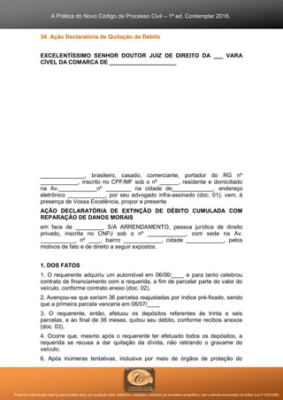 A Prática do Novo Código de Processo Civil – 1ª ed. Contemplar 2016.
Proibida a reprodução total ou parcial desta obra, por qualquer meio: eletrônico, mecânico, inclusive por processo xerográfico, sem a devida autorização do Editor (Lei nº 9.610/98).
34. Ação Declaratória de Quitação de Débito
EXCELENTÍSSIMO SENHOR DOUTOR JUIZ DE DIREITO DA ___ VARA
CÍVEL DA COMARCA DE _____________________
______________, brasileiro, casado, comerciante, portador do RG nº
____________, inscrito no CPF/MF sob o nº ______, residente e domiciliado
na Av.____________nº ________ na cidade de_____________, endereço
eletrônico ____________, por seu advogado infra-assinado (doc. 01), vem, à
presença de Vossa Excelência, propor a presente
AÇÃO DECLARATÓRIA DE EXTINÇÃO DE DÉBITO CUMULADA COM
REPARAÇÃO DE DANOS MORAIS
em face de _________ S/A ARRENDAMENTO, pessoa jurídica de direito
privado, inscrita no CNPJ sob o nº ____________, com sede na Av.
___________, nº ____, bairro ____________, cidade ____________, pelos
motivos de fato e de direito a seguir expostos.
1. DOS FATOS
1. O requerente adquiriu um automóvel em 06/06/____ e para tanto celebrou
contrato de financiamento com a requerida, a fim de parcelar parte do valor do
veículo, conforme contrato anexo (doc. 02).
2. Avençou-se que seriam 36 parcelas reajustadas por índice pré-fixado, sendo
que a primeira parcela venceria em 06/07/____
3. O requerente, então, efetuou os depósitos referentes às trinta e seis
parcelas, e ao final de 36 meses, quitou seu débito, conforme recibos anexos
(doc. 03).
4. Ocorre que, mesmo após o requerente ter efetuado todos os depósitos, a
requerida se recusa a dar quitação da dívida, não retirando o gravame do
veículo.
6. Após inúmeras tentativas, inclusive por meio de órgãos de proteção do
 