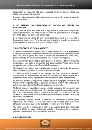 A Prática do Novo Código de Processo Civil – 1ª ed. Contemplar 2016.
Proibida a reprodução total ou parcial desta obra, por qualquer meio: eletrônico, mecânico, inclusive por processo xerográfico, sem a devida autorização do Editor (Lei nº 9.610/98).
consumidor, o requerente não obteve sucesso em ter declarado extinto seu
débito com a requerida (doc. 04).
7. Assim, não restou outra alternativa ao requerente senão propor a presente
ação declaratória.
2. DO DIREITO. DO CABIMENTO DO CÓDIGO DE DEFESA DO
CONSUMIDOR.
8. No caso em baila está claro que o requerente é consumidor do produto
vendido pela empresa ré. Isto pois, se encaixam no que determinam os artigos
2º e 3º do Código de Defesa do Consumidor.
9. O requerente se utiliza do bem como destinatário final e a requerida é
fornecedora deste bem. Portanto está demonstrada a relação de consumo
entre as partes e assim, o cabimento do citado código.
3. DO CONTRATO DE FINANCIAMENTO
10. De acordo com Maria Helena Diniz, o financiamento é a operação pela qual
a instituição financeira “antecipa numerário sobre créditos que o cliente (pessoa
física ou jurídica) possa ter, com o escopo de emprestar-lhe certa soma,
proporcionando-lhe recursos necessários para realizar certo negócio”.
11. Assim, tem-se de um lado, a parte que cede o crédito, e objetiva recebê-lo
em parcelas, e do outro o consumidor que deve pagá-las. Ainda, como forma
de garantir esse crédito, o bem financiado fica gravado.
12. Dessa forma, o bem está gravado para garantir a execução do contrato.
Após o integral pagamento, o gravame deve ser retirado.
13. Esta garantia é acessória ao contrato de financiamento e, portanto,
condicionada ao adimplemento de todas as parcelas. Isto significa que, se o
crédito deixou de existir, a garantia do mesmo também deixa de ser devida.
14. No caso em tela, o requerente cumpriu com sua obrigação no contrato de
financiamento, pagando todas as parcelas devidas, e portanto não resta motivo
algum para que o bem antes financiado permaneça gravado.
15. Desta forma, a requerida deveria ter retirado o gravame do bem, assim que
paga a última parcela. Infelizmente não foi esta a atitude tomada pela mesma,
fato que primeiramente ensejou uma longa discussão por meio do órgão de
proteção ao consumidor, conforme documentos acostados, e agora culmina na
propositura da presente.
16. Conforme exposto acima, o contrato foi totalmente cumprido pelo
requerente, no entanto, a requerida deixou de adimplir com sua única
obrigação contratual, que era dar quitação e retirar o gravame do bem.
17. Neste sentido é necessária a intervenção judicial para que reconheça
extinto o débito já pago, declarando quitado o financiamento, e portanto,
retirando o gravame do bem que garantia o contrato.
4. DO DANO MORAL
 