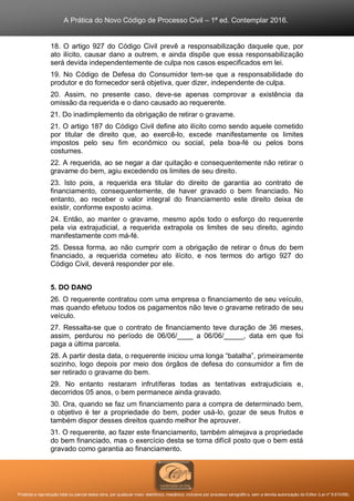 A Prática do Novo Código de Processo Civil – 1ª ed. Contemplar 2016.
Proibida a reprodução total ou parcial desta obra, por qualquer meio: eletrônico, mecânico, inclusive por processo xerográfico, sem a devida autorização do Editor (Lei nº 9.610/98).
18. O artigo 927 do Código Civil prevê a responsabilização daquele que, por
ato ilícito, causar dano a outrem, e ainda dispõe que essa responsabilização
será devida independentemente de culpa nos casos especificados em lei.
19. No Código de Defesa do Consumidor tem-se que a responsabilidade do
produtor e do fornecedor será objetiva, quer dizer, independente de culpa.
20. Assim, no presente caso, deve-se apenas comprovar a existência da
omissão da requerida e o dano causado ao requerente.
21. Do inadimplemento da obrigação de retirar o gravame.
21. O artigo 187 do Código Civil define ato ilícito como sendo aquele cometido
por titular de direito que, ao exercê-lo, excede manifestamente os limites
impostos pelo seu fim econômico ou social, pela boa-fé ou pelos bons
costumes.
22. A requerida, ao se negar a dar quitação e consequentemente não retirar o
gravame do bem, agiu excedendo os limites de seu direito.
23. Isto pois, a requerida era titular do direito de garantia ao contrato de
financiamento, consequentemente, de haver gravado o bem financiado. No
entanto, ao receber o valor integral do financiamento este direito deixa de
existir, conforme exposto acima.
24. Então, ao manter o gravame, mesmo após todo o esforço do requerente
pela via extrajudicial, a requerida extrapola os limites de seu direito, agindo
manifestamente com má-fé.
25. Dessa forma, ao não cumprir com a obrigação de retirar o ônus do bem
financiado, a requerida cometeu ato ilícito, e nos termos do artigo 927 do
Código Civil, deverá responder por ele.
5. DO DANO
26. O requerente contratou com uma empresa o financiamento de seu veículo,
mas quando efetuou todos os pagamentos não teve o gravame retirado de seu
veículo.
27. Ressalta-se que o contrato de financiamento teve duração de 36 meses,
assim, perdurou no período de 06/06/____ a 06/06/_____, data em que foi
paga a última parcela.
28. A partir desta data, o requerente iniciou uma longa “batalha”, primeiramente
sozinho, logo depois por meio dos órgãos de defesa do consumidor a fim de
ser retirado o gravame do bem.
29. No entanto restaram infrutíferas todas as tentativas extrajudiciais e,
decorridos 05 anos, o bem permanece ainda gravado.
30. Ora, quando se faz um financiamento para a compra de determinado bem,
o objetivo é ter a propriedade do bem, poder usá-lo, gozar de seus frutos e
também dispor desses direitos quando melhor lhe aprouver.
31. O requerente, ao fazer este financiamento, também almejava a propriedade
do bem financiado, mas o exercício desta se torna difícil posto que o bem está
gravado como garantia ao financiamento.
 