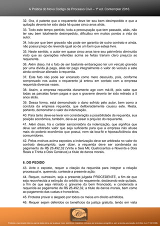 A Prática do Novo Código de Processo Civil – 1ª ed. Contemplar 2016.
Proibida a reprodução total ou parcial desta obra, por qualquer meio: eletrônico, mecânico, inclusive por processo xerográfico, sem a devida autorização do Editor (Lei nº 9.610/98).
32. Ora, é patente que o requerente deve ter seu bem desimpedido e que a
quitação deveria ter sido dada há quase cinco anos atrás.
33. Todo este tempo perdido, toda a preocupação que tem passado, aliás, não
ter seu bem totalmente desimpedido, dificultou em muitos pontos a vida do
autor.
34. Isto por que bem gravado não pode ser garantia de outro contrato e ainda,
não possui preço de revenda igual ao de um bem que esteja livre.
35. Neste sentido, o autor em quase cinco anos teve seu patrimônio diminuído
visto que as operações referidas acima se feitas trariam claro prejuízo ao
requerente.
36. Além disso, há o fato de ser bastante embaraçoso ter um veículo gravado
por uma dívida já paga, aliás ter pago integralmente o valor do veículo e este
ainda continuar alienado à requerida.
37. Este fato não pode ser encarado como mero descuido, pois, conforme
comprovado nos autos o requerente já entrou em contato com a empresa
requerida diversas vezes.
38. Assim, a empresa requerida claramente age com má-fé, pois sabe que
todas as parcelas foram pagas e que o gravame deveria ter sido retirado a 5
anos atrás.
39. Dessa forma, está demonstrado o dano sofrido pelo autor, bem como a
conduta da empresa requerida, que deliberadamente causou este. Resta,
portanto, demonstrar o valor da indenização.
40. Para tanto deve-se levar em consideração a possibilidade da requerida, sua
posição econômica, também, deve-se pesar o prejuízo do requerente.
41. Além disso, há o caráter sancionatório da indenização, que significa que
deve ser arbitrado valor que seja suficiente para que a empresa não abuse
mais do poderio econômico que possui, nem da boa-fé e hipossuficiência dos
consumidores.
42. Pelos motivos acima expostos a indenização deve ser arbitrada no valor do
contrato descumprido, quer dizer, a requerida deve ser condenada ao
pagamento de R$ 26.492,32 (Vinte e Seis Mil, Quatrocentos e Noventa e Dois
Reais e Trinta e Dois Centavos) a título de danos morais.
6. DO PEDIDO
43. Ante o exposto, requer a citação da requerida para integrar a relação
processual e, querendo, conteste a presente ação;
44. Requer, outrossim, seja a presente julgada PROCEDENTE, a fim de que
seja reconhecida a extinção do crédito do requerente, declarando este quitado,
a fim de que seja retirado o gravame do bem financiado, e condenada a
requerida ao pagamento de R$ 26.492,32, a título de danos morais, bem como
ao pagamento das custas e honorários.
45. Protesta provar o alegado por todos os meios em direito admitidos.
46. Requer sejam deferidos os benefícios da justiça gratuita, tendo em vista
 