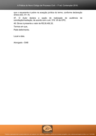 A Prática do Novo Código de Processo Civil – 1ª ed. Contemplar 2016.
Proibida a reprodução total ou parcial desta obra, por qualquer meio: eletrônico, mecânico, inclusive por processo xerográfico, sem a devida autorização do Editor (Lei nº 9.610/98).
que o requerente é pobre na acepção jurídica do termo, conforme declaração
anexa (doc. 01- A)
47. O Autor declara a opção de realização de audiência de
conciliação/mediação, de acordo com o art. 319, VII do CPC.
48. Dá-se à presente o valor de R$ 26.492,32.
Termos em que,
Pede deferimento.
Local e data.
Advogado - OAB
 