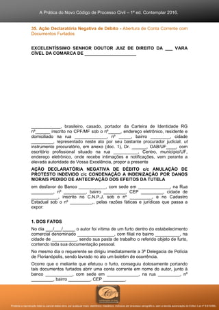 A Prática do Novo Código de Processo Civil – 1ª ed. Contemplar 2016.
Proibida a reprodução total ou parcial desta obra, por qualquer meio: eletrônico, mecânico, inclusive por processo xerográfico, sem a devida autorização do Editor (Lei nº 9.610/98).
35. Ação Declaratória Negativa de Débito - Abertura de Conta Corrente com
Documentos Furtados
EXCELENTÍSSIMO SENHOR DOUTOR JUIZ DE DIREITO DA ___ VARA
CÍVEL DA COMARCA DE _____________________
____________, brasileiro, casado, portador da Carteira de Identidade RG
nº______ inscrito no CPF/MF sob o nº_____, endereço eletrônico, residente e
domiciliado na rua _____________, nº _____, bairro ________, cidade
_________, representado neste ato por seu bastante procurador judicial, ut
instrumento procuratório, em anexo (doc. 1), Dr. ______, OAB/UF____, com
escritório profissional situado na rua __________, Centro, município/UF,
endereço eletrônico, onde recebe intimações e notificações, vem perante a
elevada autoridade de Vossa Excelência, propor a presente
AÇÃO DECLARATÓRIA NEGATIVA DE DÉBITO c/c ANULAÇÃO DE
PROTESTO INDEVIDO c/c CONDENAÇÃO A INDENIZAÇÃO POR DANOS
MORAIS PEDIDO DE ANTECIPAÇÃO DOS EFEITOS DA TUTELA
em desfavor do Banco ___________, com sede em _____________, na Rua
_________, nº _________, bairro _________, CEP _________, cidade de
___________, inscrito no C.N.P.J. sob o nº _________, e no Cadastro
Estadual sob o nº _________,, pelas razões fáticas e jurídicas que passa a
expor:
1. DOS FATOS
No dia ___/___/_____ o autor foi vítima de um furto dentro do estabelecimento
comercial denominado _______________, com filial no bairro __________, na
cidade de __________, sendo sua pasta de trabalho o referido objeto de furto,
contendo toda sua documentação pessoal.
No mesmo dia o requerente se dirigiu imediatamente a 3ª Delegacia de Polícia
de Florianópolis, sendo lavrado no ato um boletim de ocorrência.
Ocorre que o meliante que efetuou o furto, conseguiu dolosamente portando
tais documentos furtados abrir uma conta corrente em nome do autor, junto à
banco ___________, com sede em _____________, na rua _________, nº
_________, bairro _________, CEP _________.
 
