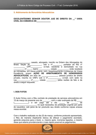 A Prática do Novo Código de Processo Civil – 1ª ed. Contemplar 2016.
Proibida a reprodução total ou parcial desta obra, por qualquer meio: eletrônico, mecânico, inclusive por processo xerográfico, sem a devida autorização do Editor (Lei nº 9.610/98).
5. Arbitramento de Honorários Advocatícios
EXCELENTÍSSIMO SENHOR DOUTOR JUIZ DE DIREITO DA __ª VARA
CÍVEL DA COMARCA DE_____________
_______________, casado, advogado, inscrito na Ordem dos Advogados do
Brasil, Seção de___________, sob o nº.________, portador do RG nº
__________, CPF__________, e-mail, residente e domiciliado na rua
_________, nº_____, bairro __________, cidade __________, onde receberá
as intimações, em causa própria, vem, respeitosamente à presença de Vossa
Excelência, propor AÇÃO DE ARBITRAMENTO DE HONORÁRIOS
ADVOCATÍCIOS, em face de _______________, pessoa jurídica de direito
privado, inscrita no CNPJ sob o nº____________, e-mail, com sede na
rua____________, nº_____, cidade _________, pelos razões de fato e de
direito a seguir expostas:
I. DOS FATOS
O Autor firmou com o Réu contrato de prestação de serviços advocatícios em
15 de março do presente ano de _______, com o valor avençado de R$ _____
(_____________) a ser pago até o dia _____ de ______ de
_____________________, no qual necessitou de prestação urgente por parte
do causídico, sob pena de ter precluído seu direito conforme cópias anexas
nessa exordial.
Com o trabalho realizado no dia 23 de março, conforme protocolo apresentado,
o Réu de maneira displicente deixou de efetuar o pagamento acordado,
gerando prejuízos para o Autor, e, mesmo após, inúmeras ligações, o mesmo
disse que estaria providenciando o mais rápido possível os pagamentos.
 