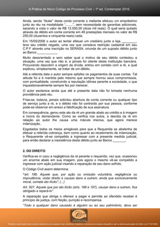 A Prática do Novo Código de Processo Civil – 1ª ed. Contemplar 2016.
Proibida a reprodução total ou parcial desta obra, por qualquer meio: eletrônico, mecânico, inclusive por processo xerográfico, sem a devida autorização do Editor (Lei nº 9.610/98).
Ainda, sendo “titular” desta conta corrente o meliante efetuou um empréstimo
junto ao réu na modalidade “........”, sem necessidade de garantias adicionais,
sacando a vista o valor de R$ 12.000,00 (doze mil reais). O qual seria quitado
através de débito em conta corrente em 48 prestações mensais no valor de R$
250,00 (duzentos e cinquenta reais) cada.
Em 15/05/2006 o autor ao tentar efetuar um crediário junto a loja ________,
teve seu crédito negado, uma vez que constava restrição cadastral em seu
C.P.F através uma inscrição no SERASA, oriunda de um suposto débito junto
ao Banco ___________.
Muito desorientado e sem saber qual o motivo de seu débito contestou a
situação, uma vez que não é, e jamais foi cliente desta instituição bancária.
Procurando descobrir a origem da dívida, entrou em contato com a ré, a qual
explicou, simplesmente, se tratar de um débito.
Até a referida data o autor sempre satisfez os pagamentos de suas contas. Tal
atitude foi e é mantida pelo mesmo que sempre honrou seus compromissos,
com pontualidade, construindo a reputação idônea perante a sociedade, o que
inquestionavelmente sempre fez por merecer.
O autor esclarece ainda que até a presente data não foi tomada nenhuma
providência pelo réu.
Frise-se, todavia, jamais solicitou abertura de conta corrente ou qualquer tipo
de serviço junto a ré, e o débito não foi contraído por sua pessoa, conforme
pode-se observar em anexo a falsificação de sua assinatura.
Em consequência, gerou este ato da ré um grande abalo ao crédito e à imagem
e honra do demandante. Como se verifica nos autos, a desídia da ré em
relação ao autor lhe causa uma mácula imensa, que agora merece
indenização.
Esgotados todos os meios amigáveis para que a Requerida se abstenha de
efetuar a referida cobrança, bem como quanto ao recebimento de indenização,
o Requerente vê-se compelido a ingressar com a presente medida judicial,
para então declarar a inexistência deste débito junto ao Banco _______.
2. DO DIREITO
Verifica-se in casu a negligência da ré perante o requerido, vez que, ocasionou
um enorme abalo em sua imagem, pois agora o mesmo vê-se compelido a
ingressar com ação judicial visando a reparação de seu dano sofrido.
O Código Civil assim determina:
“art. 186. Aquele que, por ação ou omissão voluntária, negligência ou
imprudência, violar direito e causas dano a outrem, ainda que exclusivamente
moral, comete ato ilícito”; (...)
Art. 927. Aquele que por ato ilícito (arts. 186 e 187), causar dano a outrem, fica
obrigado a repará-lo”.
A reparação que obriga o ofensor a pagar e permite ao ofendido receber é
princípio de justiça, com feição, punição e recompensa.
“Todo e qualquer dano causado à alguém ou ao seu patrimônio, deve ser
 