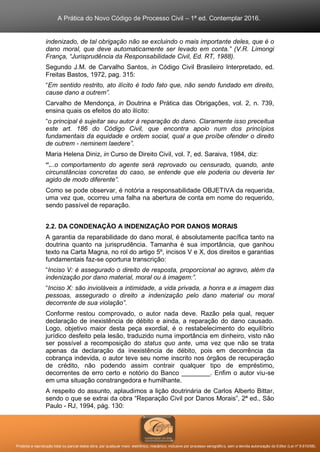 A Prática do Novo Código de Processo Civil – 1ª ed. Contemplar 2016.
Proibida a reprodução total ou parcial desta obra, por qualquer meio: eletrônico, mecânico, inclusive por processo xerográfico, sem a devida autorização do Editor (Lei nº 9.610/98).
indenizado, de tal obrigação não se excluindo o mais importante deles, que é o
dano moral, que deve automaticamente ser levado em conta.” (V.R. Limongi
França, “Jurisprudência da Responsabilidade Civil, Ed. RT, 1988).
Segundo J.M. de Carvalho Santos, in Código Civil Brasileiro Interpretado, ed.
Freitas Bastos, 1972, pag. 315:
“Em sentido restrito, ato ilícito é todo fato que, não sendo fundado em direito,
cause dano a outrem”.
Carvalho de Mendonça, in Doutrina e Prática das Obrigações, vol. 2, n. 739,
ensina quais os efeitos do ato ilícito:
“o principal é sujeitar seu autor à reparação do dano. Claramente isso preceitua
este art. 186 do Código Civil, que encontra apoio num dos princípios
fundamentais da equidade e ordem social, qual a que proíbe ofender o direito
de outrem - neminem laedere”.
Maria Helena Diniz, in Curso de Direito Civil, vol. 7, ed. Saraiva, 1984, diz:
“...o comportamento do agente será reprovado ou censurado, quando, ante
circunstâncias concretas do caso, se entende que ele poderia ou deveria ter
agido de modo diferente”.
Como se pode observar, é notória a responsabilidade OBJETIVA da requerida,
uma vez que, ocorreu uma falha na abertura de conta em nome do requerido,
sendo passível de reparação.
2.2. DA CONDENAÇÃO A INDENIZAÇÃO POR DANOS MORAIS
A garantia da reparabilidade do dano moral, é absolutamente pacífica tanto na
doutrina quanto na jurisprudência. Tamanha é sua importância, que ganhou
texto na Carta Magna, no rol do artigo 5º, incisos V e X, dos direitos e garantias
fundamentais faz-se oportuna transcrição:
“Inciso V: é assegurado o direito de resposta, proporcional ao agravo, além da
indenização por dano material, moral ou à imagem:”.
“Inciso X: são invioláveis a intimidade, a vida privada, a honra e a imagem das
pessoas, assegurado o direito a indenização pelo dano material ou moral
decorrente de sua violação”.
Conforme restou comprovado, o autor nada deve. Razão pela qual, requer
declaração de inexistência de débito e ainda, a reparação do dano causado.
Logo, objetivo maior desta peça exordial, é o restabelecimento do equilíbrio
jurídico desfeito pela lesão, traduzido numa importância em dinheiro, visto não
ser possível a recomposição do status quo ante, uma vez que não se trata
apenas da declaração da inexistência de débito, pois em decorrência da
cobrança indevida, o autor teve seu nome inscrito nos órgãos de recuperação
de crédito, não podendo assim contrair qualquer tipo de empréstimo,
decorrentes de erro certo e notório do Banco ________. Enfim o autor viu-se
em uma situação constrangedora e humilhante.
A respeito do assunto, aplaudimos a lição doutrinária de Carlos Alberto Bittar,
sendo o que se extrai da obra “Reparação Civil por Danos Morais”, 2ª ed., São
Paulo - RJ, 1994, pág. 130:
 