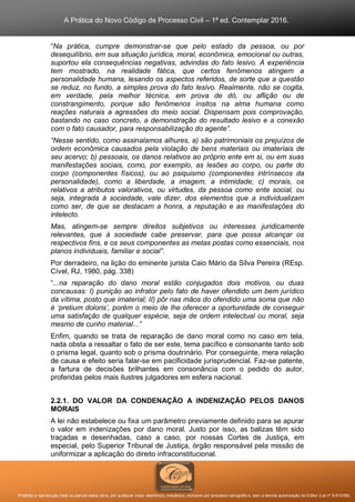 A Prática do Novo Código de Processo Civil – 1ª ed. Contemplar 2016.
Proibida a reprodução total ou parcial desta obra, por qualquer meio: eletrônico, mecânico, inclusive por processo xerográfico, sem a devida autorização do Editor (Lei nº 9.610/98).
“Na prática, cumpre demonstrar-se que pelo estado da pessoa, ou por
desequilíbrio, em sua situação jurídica, moral, econômica, emocional ou outras,
suportou ela consequências negativas, advindas do fato lesivo. A experiência
tem mostrado, na realidade fática, que certos fenômenos atingem a
personalidade humana, lesando os aspectos referidos, de sorte que a questão
se reduz, no fundo, a simples prova do fato lesivo. Realmente, não se cogita,
em verdade, pela melhor técnica, em prova de dó, ou aflição ou de
constrangimento, porque são fenômenos ínsitos na alma humana como
reações naturais a agressões do meio social. Dispensam pois comprovação,
bastando no caso concreto, a demonstração do resultado lesivo e a conexão
com o fato causador, para responsabilização do agente”.
“Nesse sentido, como assinalamos alhures, a) são patrimoniais os prejuízos de
ordem econômica causados pela violação de bens materiais ou imateriais de
seu acervo; b) pessoais, os danos relativos ao próprio ente em si, ou em suas
manifestações sociais, como, por exemplo, as lesões ao corpo, ou parte do
corpo (componentes físicos), ou ao psiquismo (componentes intrínsecos da
personalidade), como a liberdade, a imagem, a intimidade; c) morais, os
relativos a atributos valorativos, ou virtudes, da pessoa como ente social, ou
seja, integrada à sociedade, vale dizer, dos elementos que a individualizam
como ser, de que se destacam a honra, a reputação e as manifestações do
intelecto.
Mas, atingem-se sempre direitos subjetivos ou interesses juridicamente
relevantes, que à sociedade cabe preservar, para que possa alcançar os
respectivos fins, e os seus componentes as metas postas como essenciais, nos
planos individuais, familiar e social”.
Por derradeiro, na lição do eminente jurista Caio Mário da Silva Pereira (REsp.
Cível, RJ, 1980, pág. 338)
“...na reparação do dano moral estão conjugados dois motivos, ou duas
concausas: I) punição ao infrator pelo fato de haver ofendido um bem jurídico
da vítima, posto que imaterial; II) pôr nas mãos do ofendido uma soma que não
é ‘pretium doloris’, porém o meio de lhe oferecer a oportunidade de conseguir
uma satisfação de qualquer espécie, seja de ordem intelectual ou moral, seja
mesmo de cunho material...”
Enfim, quando se trata de reparação de dano moral como no caso em tela,
nada obsta a ressaltar o fato de ser este, tema pacífico e consonante tanto sob
o prisma legal, quanto sob o prisma doutrinário. Por conseguinte, mera relação
de causa e efeito seria falar-se em pacificidade jurisprudencial. Faz-se patente,
a fartura de decisões brilhantes em consonância com o pedido do autor,
proferidas pelos mais ilustres julgadores em esfera nacional.
2.2.1. DO VALOR DA CONDENAÇÃO A INDENIZAÇÃO PELOS DANOS
MORAIS
A lei não estabelece ou fixa um parâmetro previamente definido para se apurar
o valor em indenizações por dano moral. Justo por isso, as balizas têm sido
traçadas e desenhadas, caso a caso, por nossas Cortes de Justiça, em
especial, pelo Superior Tribunal de Justiça, órgão responsável pela missão de
uniformizar a aplicação do direito infraconstitucional.
 