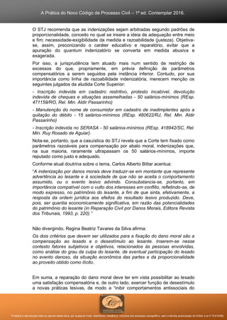 A Prática do Novo Código de Processo Civil – 1ª ed. Contemplar 2016.
Proibida a reprodução total ou parcial desta obra, por qualquer meio: eletrônico, mecânico, inclusive por processo xerográfico, sem a devida autorização do Editor (Lei nº 9.610/98).
O STJ recomenda que as indenizações sejam arbitradas segundo padrões de
proporcionalidade, conceito no qual se insere a ideia de adequação entre meio
e fim; necessidade-exigibilidade da medida e razoabilidade (justeza). Objetiva-
se, assim, preconizando o caráter educativo e reparatório, evitar que a
apuração do quantum indenizatório se converta em medida abusiva e
exagerada.
Por isso, a jurisprudência tem atuado mais num sentido de restrição de
excessos do que, propriamente, em prévia definição de parâmetros
compensatórios a serem seguidos pela instância inferior. Contudo, por sua
importância como linha de razoabilidade indenizatória, merecem menção os
seguintes julgados da aludida Corte Superior:
- Inscrição indevida em cadastro restritivo, protesto incabível, devolução
indevida de cheques e situações assemelhadas - 50 salários-mínimos (REsp.
471159/RO, Rel. Min. Aldir Passarinho)
- Manutenção do nome de consumidor em cadastro de inadimplentes após a
quitação do débito - 15 salários-mínimos (REsp. 480622/RJ, Rel. Min. Aldir
Passarinho)
- Inscrição indevida no SERASA - 50 salários-mínimos (REsp. 418942/SC, Rel.
Min. Ruy Rosado de Aguiar).
Nota-se, portanto, que a casuística do STJ revela que a Corte tem fixado como
parâmetros razoáveis para compensação por abalo moral, indenizações que,
na sua maioria, raramente ultrapassam os 50 salários-mínimos, importe
reputado como justo e adequado.
Conforme atual doutrina sobre o tema, Carlos Alberto Bittar acentua:
“A indenização por danos morais deve traduzir-se em montante que represente
advertência ao lesante e à sociedade de que não se aceita o comportamento
assumido, ou o evento lesivo advindo. Consubstancia-se, portanto, em
importância compatível com o vulto dos interesses em conflito, refletindo-se, de
modo expresso, no patrimônio do lesante, a fim de que sinta, efetivamente, a
resposta da ordem jurídica aos efeitos do resultado lesivo produzido. Deve,
pois, ser quantia economicamente significativa, em razão das potencialidades
do patrimônio do lesante (in Reparação Civil por Danos Morais, Editora Revista
dos Tribunais, 1993, p. 220).”
Não divergindo, Regina Beatriz Tavares da Silva afirma:
Os dois critérios que devem ser utilizados para a fixação do dano moral são a
compensação ao lesado e o desestímulo ao lesante. Inserem-se nesse
contexto fatores subjetivos e objetivos, relacionados às pessoas envolvidas,
como análise do grau da culpa do lesante, de eventual participação do lesado
no evento danoso, da situação econômica das partes e da proporcionalidade
ao proveito obtido como ilícito.
Em suma, a reparação do dano moral deve ter em vista possibilitar ao lesado
uma satisfação compensatória e, de outro lado, exercer função de desestímulo
a novas práticas lesivas, de modo a “inibir comportamentos antissociais do
 